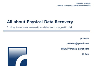 FORENSIC INSIGHT;
DIGITAL FORENSICS COMMUNITY IN KOREA
All about Physical Data Recovery
: How to recover overwritten data from magnetic disk
proneer
proneer@gmail.com
http://forensic-proof.com
JK Kim
 