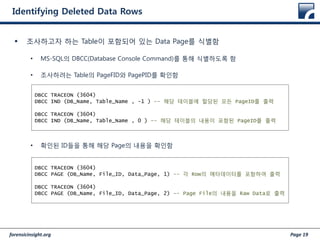 forensicinsight.org Page 19
Identifying Deleted Data Rows
 조사하고자 하는 Table이 포함되어 있는 Data Page를 식별함
• MS-SQL의 DBCC(Database Console Command)를 통해 식별하도록 함
• 조사하려는 Table의 PageFID와 PagePID를 확인함
• 확인된 ID들을 통해 해당 Page의 내용을 확인함
DBCC TRACEON (3604)
DBCC IND (DB_Name, Table_Name , -1 ) -- 해당 테이블에 할당된 모든 PageID를 출력
DBCC TRACEON (3604)
DBCC IND (DB_Name, Table_Name , 0 ) –- 해당 테이블의 내용이 포함된 PageID를 출력
DBCC TRACEON (3604)
DBCC PAGE (DB_Name, File_ID, Data_Page, 1) -- 각 Row의 메타데이터를 포함하여 출력
DBCC TRACEON (3604)
DBCC PAGE (DB_Name, File_ID, Data_Page, 2) –- Page File의 내용을 Raw Data로 출력
 