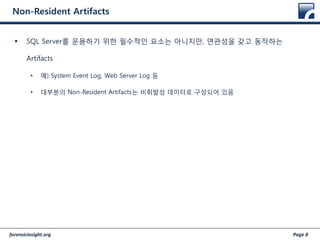 forensicinsight.org Page 8
Non-Resident Artifacts
 SQL Server를 운용하기 위한 필수적인 요소는 아니지만, 연관성을 갖고 동작하는
Artifacts
• 예) System Event Log, Web Server Log 등
• 대부분의 Non-Resident Artifacts는 비휘발성 데이터로 구성되어 있음
 