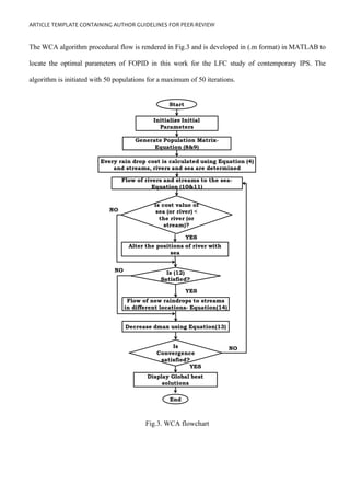 ARTICLE TEMPLATE CONTAINING AUTHOR GUIDELINES FOR PEER-REVIEW
The WCA algorithm procedural flow is rendered in Fig.3 and is developed in (.m format) in MATLAB to
locate the optimal parameters of FOPID in this work for the LFC study of contemporary IPS. The
algorithm is initiated with 50 populations for a maximum of 50 iterations.
Fig.3. WCA flowchart
 