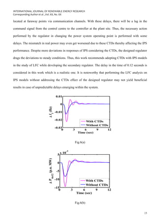 INTERNATIONAL JOURNAL OF RENEWABLE ENERGY RESEARCH
Corresponding Author et al. ,Vol. XX, No. XX
15
located at faraway points via communication channels. With these delays, there will be a lag in the
command signal from the control centre to the controller at the plant site. Thus, the necessary action
performed by the regulator in changing the power system operating point is performed with some
delays. The mismatch in real power may even get worsened due to these CTDs thereby affecting the IPS
performance. Despite more deviations in responses of IPS considering the CTDs, the designed regulator
drags the deviations to steady conditions. Thus, this work recommends adopting CTDs with IPS models
in the study of LFC while developing the secondary regulator. The delay in the time of 0.12 seconds is
considered in this work which is a realistic one. It is noteworthy that performing the LFC analysis on
IPS models without addressing the CTDs effect of the designed regulator may not yield beneficial
results in case of unpredictable delays emerging within the system.
0 3 6 9 12
-0.03
-0.02
-0.01
0
0.01
Time (sec)

f
1
(Hz)
With CTDs
Without CTDs
Fig.6(a)
0 3 6 9 12
-15
-10
-5
0
5
x 10
-3
Time (sec)

P
tie12
(p.u.
MW)
With CTDs
Without CTDs
Fig.6(b)
 