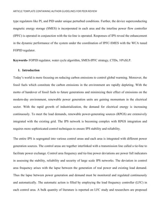 ARTICLE TEMPLATE CONTAINING AUTHOR GUIDELINES FOR PEER-REVIEW
type regulators like PI, and PID under unique perturbed conditions. Further, the device superconducting
magnetic energy storage (SMES) is incorporated in each area and the interline power flow controller
(IPFC) is operated in conjunction with the tie-line is operated. Responses of IPS reveal the enhancement
in the dynamic performance of the system under the coordination of IPFC-SMES with the WCA tuned
FOPID regulator.
Keywords- FOPID regulator, water cycle algorithm, SMES-IPFC strategy, CTDs, 10%SLP.
1. Introduction
Today’s world is more focusing on reducing carbon emissions to control global warming. Moreover, the
fossil fuels which constitute the carbon emissions in the environment are rapidly depleting. With the
motto of handover of fossil fuels to future generations and minimizing their effect of emissions on the
modern-day environment, renewable power generation units are gaining momentum in the electrical
sector. With the rapid growth of industrialization, the demand for electrical energy is increasing
continuously. To meet the load demands, renewable power-generating sources (RPGS) are extensively
integrated with the existing grid. The IPS network is becoming complex with RPGS integration and
requires more sophisticated control techniques to ensure IPS stability and reliability.
The entire IPS is segregated into various control areas and each area is integrated with different power
generation sources. The control areas are together interlinked with a transmission line called a tie-line to
facilitate power exchange. Control area frequency and tie-line power deviations are power full indicators
in assessing the stability, reliability and security of large scale IPS networks. The deviation in control
area frequency arises with the lapse between the generation of real power and existing load demand.
Thus the lapse between power generation and demand must be monitored and regulated continuously
and automatically. The automatic action is filled by employing the load frequency controller (LFC) in
each control area. A bulk quantity of literature is reported on LFC study and researchers are proposed
 