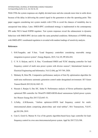 INTERNATIONAL JOURNAL OF RENEWABLE ENERGY RESEARCH
Corresponding Author et al. ,Vol. XX, No. XX
21
With CTDs the system responses are slightly deviated more and also concede more time to settle down
because of the delay in delivering the control signal to the generators to alter the operating point. This
paper suggests considering test system models with CTDs to avoid the chances of instability due to
unexpected time delays. Later, SMES-IPFC coordinated strategy is implemented in the contemporary
IPS under WCA based FOPID regulator. Test system responses reveal the enhancement in dynamic
behaviour with SMES-IPFC devices under the same perturbed conditions. Robustness of FOPID along
with SMES-IPFC coordinated regulation is revealed with random loadings of sensitivity analysis.
References
1. D.H.Tungadio, and Y.Sun, “Load frequency controllers considering renewable energy
integration in power system”, Energy Reports, 2019, Vol. 05, PP.436-454.
2. C. N. S. Kalyan, and G. S. Rao, “Coordinated SMES and TCSC damping controller for load
frequency control of multi area power system with diverse sources”, International Journal on
Electrical Engineering and Informatics, Vol.12 (04), pp.747-769, 2020.
3. Mohanty B, Hota PK. Comparative performance analysis of fruit fly optimisation algorithm for
multi-area multisource automatic generation control under deregulated environment. IET Gener
Transm Distrib 2015;9(14):1845–55.
4. Hussain I, Ranjan S, Das DC, Sinha N. Performance analysis of flower pollination algorithm
optimized PID controller for Wind-PV-SMES-BESS-diesel autonomous hybrid power system.
Int J Renew Energy Res 2017;7(2):643–51.
5. A.Fathy, A.M.Kassem, “Antlion optimizer-ANFIS load frequency control for multi-
interconnected plants comprising photovoltaic and wind turbine”, ISA Transactions, Vol.87,
pp.282-296, 2019.
6. Cam E, Gorel G, Mamur H. Use of the genetic algorithm-based fuzzy logic controller for load-
frequency control in a two area interconnected power system. Appl Sci 2017;7(3):308.
 