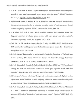 ARTICLE TEMPLATE CONTAINING AUTHOR GUIDELINES FOR PEER-REVIEW
7. C. N. S. Kalyan and C. V. Suresh, “Higher order degree of freedom controller for load frequency
control of multi area interconnected power system with time delays”, Global Transitions
Proceedings, https://doi.org/10.1016/j.gltp.2022.03.020, 2022
8. Jagatheesan K, Anand B, Samanta S, Dey N, Ashour AS, Balas VE. Design of a proportional-
integral-derivative controller for an automatic generation control of multi-area power thermal
systems using firefly algorithm. IEEE/CAA J Autom Sin 2019;6(2):503–15.
9. A.H.Yakout, M.A.Attia, H.Kotb, “Marine predator algorithm based cascaded PIDA load
frequency controller for electric power systems with wave energy conversion systems”,
Alexandria Engineering Journal, Vol.60, pp.4213-4222, 2021.
10. Sahu BK, Pati TK, Nayak JR, Panda S, Kar SK. A novel hybrid LUS–TLBO optimized fuzzy-
PID controller for load frequency control of multi-source power system. Int J Electr Power
Energy Syst 2016;74 (Jan.):58–69.
11. C. N. S. Kalyan, “Determination of appropriate GRC modelling for optimal LFC of multi area
thermal system”, 2021 IEEE International Power and Renewable Energy Conference
(IPRECON), 2021, pp.1-6, 10.1109/IPRECON52453.2021.9640892
12. C. N. S. Kalyan, B. S. Goud, C. R. Reddy, M. Bajaj, G. S. Rao, “SMES and TCSC coordinated
strategy for multi-area multi-source system with water cycle algorithm based 3DOF-PID
controller”, Smart Science, 2022, https://doi.org/10.1080/23080477.2022.2054199
13. S.Dewangan, T.Prakash, V.P.Singh, “Design and performance analysis of elephant herding
optimization based controller for load frequency control in thermal interconnected power
system”, Optimal Control Applications and Methods, Vol.42, pp.144-159, 2021.
14. C. N. S. Kalyan, B. S. Goud, C. R. Reddy, M. Bajaj, N. K. Sharma, H. H. Alhelou, P.Siano and
S. Kamel, “Comparative performance assessment of different energy storage devices in
combined LFC and AVR analysis of multi-area power system”, Energies, Vol.15, No.2, 629,
2022.
 