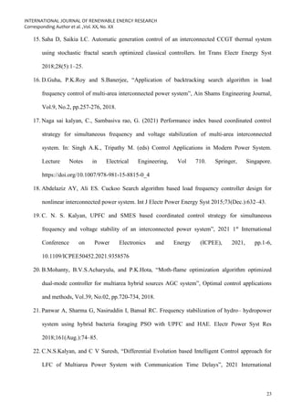 INTERNATIONAL JOURNAL OF RENEWABLE ENERGY RESEARCH
Corresponding Author et al. ,Vol. XX, No. XX
23
15. Saha D, Saikia LC. Automatic generation control of an interconnected CCGT thermal system
using stochastic fractal search optimized classical controllers. Int Trans Electr Energy Syst
2018;28(5):1–25.
16. D.Guha, P.K.Roy and S.Banerjee, “Application of backtracking search algorithm in load
frequency control of multi-area interconnected power system”, Ain Shams Engineering Journal,
Vol.9, No.2, pp.257-276, 2018.
17. Naga sai kalyan, C., Sambasiva rao, G. (2021) Performance index based coordinated control
strategy for simultaneous frequency and voltage stabilization of multi-area interconnected
system. In: Singh A.K., Tripathy M. (eds) Control Applications in Modern Power System.
Lecture Notes in Electrical Engineering, Vol 710. Springer, Singapore.
https://doi.org/10.1007/978-981-15-8815-0_4
18. Abdelaziz AY, Ali ES. Cuckoo Search algorithm based load frequency controller design for
nonlinear interconnected power system. Int J Electr Power Energy Syst 2015;73(Dec.):632–43.
19. C. N. S. Kalyan, UPFC and SMES based coordinated control strategy for simultaneous
frequency and voltage stability of an interconnected power system”, 2021 1st
International
Conference on Power Electronics and Energy (ICPEE), 2021, pp.1-6,
10.1109/ICPEE50452.2021.9358576
20. B.Mohanty, B.V.S.Acharyulu, and P.K.Hota, “Moth-flame optimization algorithm optimized
dual-mode controller for multiarea hybrid sources AGC system”, Optimal control applications
and methods, Vol.39, No.02, pp.720-734, 2018.
21. Panwar A, Sharma G, Nasiruddin I, Bansal RC. Frequency stabilization of hydro– hydropower
system using hybrid bacteria foraging PSO with UPFC and HAE. Electr Power Syst Res
2018;161(Aug.):74–85.
22. C.N.S.Kalyan, and C V Suresh, “Differential Evolution based Intelligent Control approach for
LFC of Multiarea Power System with Communication Time Delays”, 2021 International
 