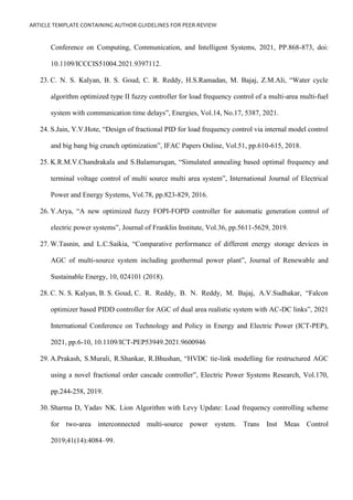 ARTICLE TEMPLATE CONTAINING AUTHOR GUIDELINES FOR PEER-REVIEW
Conference on Computing, Communication, and Intelligent Systems, 2021, PP.868-873, doi:
10.1109/ICCCIS51004.2021.9397112.
23. C. N. S. Kalyan, B. S. Goud, C. R. Reddy, H.S.Ramadan, M. Bajaj, Z.M.Ali, “Water cycle
algorithm optimized type II fuzzy controller for load frequency control of a multi-area multi-fuel
system with communication time delays”, Energies, Vol.14, No.17, 5387, 2021.
24. S.Jain, Y.V.Hote, “Design of fractional PID for load frequency control via internal model control
and big bang big crunch optimization”, IFAC Papers Online, Vol.51, pp.610-615, 2018.
25. K.R.M.V.Chandrakala and S.Balamurugan, “Simulated annealing based optimal frequency and
terminal voltage control of multi source multi area system”, International Journal of Electrical
Power and Energy Systems, Vol.78, pp.823-829, 2016.
26. Y.Arya, “A new optimized fuzzy FOPI-FOPD controller for automatic generation control of
electric power systems”, Journal of Franklin Institute, Vol.36, pp.5611-5629, 2019.
27. W.Tasnin, and L.C.Saikia, “Comparative performance of different energy storage devices in
AGC of multi-source system including geothermal power plant”, Journal of Renewable and
Sustainable Energy, 10, 024101 (2018).
28. C. N. S. Kalyan, B. S. Goud, C. R. Reddy, B. N. Reddy, M. Bajaj, A.V.Sudhakar, “Falcon
optimizer based PIDD controller for AGC of dual area realistic system with AC-DC links”, 2021
International Conference on Technology and Policy in Energy and Electric Power (ICT-PEP),
2021, pp.6-10, 10.1109/ICT-PEP53949.2021.9600946
29. A.Prakash, S.Murali, R.Shankar, R.Bhushan, “HVDC tie-link modelling for restructured AGC
using a novel fractional order cascade controller”, Electric Power Systems Research, Vol.170,
pp.244-258, 2019.
30. Sharma D, Yadav NK. Lion Algorithm with Levy Update: Load frequency controlling scheme
for two-area interconnected multi-source power system. Trans Inst Meas Control
2019;41(14):4084–99.
 
