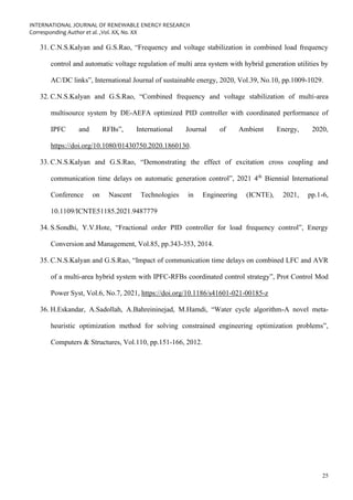 INTERNATIONAL JOURNAL OF RENEWABLE ENERGY RESEARCH
Corresponding Author et al. ,Vol. XX, No. XX
25
31. C.N.S.Kalyan and G.S.Rao, “Frequency and voltage stabilization in combined load frequency
control and automatic voltage regulation of multi area system with hybrid generation utilities by
AC/DC links”, International Journal of sustainable energy, 2020, Vol.39, No.10, pp.1009-1029.
32. C.N.S.Kalyan and G.S.Rao, “Combined frequency and voltage stabilization of multi-area
multisource system by DE-AEFA optimized PID controller with coordinated performance of
IPFC and RFBs”, International Journal of Ambient Energy, 2020,
https://doi.org/10.1080/01430750.2020.1860130.
33. C.N.S.Kalyan and G.S.Rao, “Demonstrating the effect of excitation cross coupling and
communication time delays on automatic generation control”, 2021 4th
Biennial International
Conference on Nascent Technologies in Engineering (ICNTE), 2021, pp.1-6,
10.1109/ICNTE51185.2021.9487779
34. S.Sondhi, Y.V.Hote, “Fractional order PID controller for load frequency control”, Energy
Conversion and Management, Vol.85, pp.343-353, 2014.
35. C.N.S.Kalyan and G.S.Rao, “Impact of communication time delays on combined LFC and AVR
of a multi-area hybrid system with IPFC-RFBs coordinated control strategy”, Prot Control Mod
Power Syst, Vol.6, No.7, 2021, https://doi.org/10.1186/s41601-021-00185-z
36. H.Eskandar, A.Sadollah, A.Bahreininejad, M.Hamdi, “Water cycle algorithm-A novel meta-
heuristic optimization method for solving constrained engineering optimization problems”,
Computers & Structures, Vol.110, pp.151-166, 2012.
 