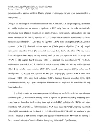 INTERNATIONAL JOURNAL OF RENEWABLE ENERGY RESEARCH
Corresponding Author et al. ,Vol. XX, No. XX
3
numerous control technics and their efficacy is tested by considering various power system models as
test systems [1].
Owing to the advantage of conventional controllers like PI and PID [2] in design simplicity, researchers
are widely implemented as secondary regulators to LFC study. Moreover to make the controller
performance more effective, researchers are adopted various meta-heuristic optimizations like Salp
swarm technique (SST), fruit fly algorithm (FFA) [3], imperialist competitive algorithm (ICA), flower
pollination algorithm (FPA) [4], modified bat algorithm (MBA), multi verse optimizer (MVO), ant lion
optimizer (ALO) [5], chemical reaction optimizer (CRO), genetic algorithm (GA) [6], seagull
optimization algorithm (SOA) [7], simulated annealing (SA), firefly algorithm (FA) [8], marine
predictive approach (MPA) [9], teaching learning based (TLBO) [10], optimizer, water cycle algorithm
(WCA) [11-12], elephant heard technique (EHT) [13], artificial field algorithm (AEFA) [14], fractal
search-pattern search (FSPS) [15], gravitation search technique (GST), backtracking search algorithm
(BSA) [16], particle swarm optimizer (PSO) [17], squirrel search algorithm (SSA), cuckoo search
technique (CST) [18], grey wolf optimizer (GWO) [19], biogeography optimizer (BGO), moth flame
optimizer (MFO) [20], mine blast technique (MBT), bacterial foraging algorithm (BFA) [21],
differential evolution (DE) [22] etc. are reported. But the PI and PID regulators are best suitable for only
linearized models.
In realistic practice, no power system network is linear and has deliberated with generation rate
constraints (GRC), a practical non-linearity feature to regulate the generation lowering and rising. Thus,
researchers are focused on implementing fuzzy logic control (FLC) techniques for LFC in association
with PI and PID. Different FLC controllers such as WCA based fuzzy (F) PID [23], big bang-big crunch
(BBBC) [24] tuned FPID, and SA based FPI [25], ICA [26] tuned FOFPI-FOPD are available in past
studies. The design of FLC is more complex and requires skilled technicians. Moreover, the framing of
fuzzy rules and selection of membership functions greatly influences FLC performance.
 