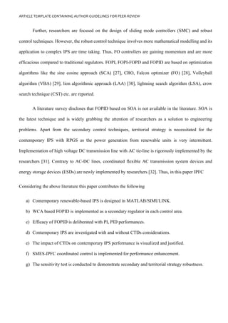 ARTICLE TEMPLATE CONTAINING AUTHOR GUIDELINES FOR PEER-REVIEW
Further, researchers are focused on the design of sliding mode controllers (SMC) and robust
control techniques. However, the robust control technique involves more mathematical modelling and its
application to complex IPS are time taking. Thus, FO controllers are gaining momentum and are more
efficacious compared to traditional regulators. FOPI, FOPI-FOPD and FOPID are based on optimization
algorithms like the sine cosine approach (SCA) [27], CRO, Falcon optimizer (FO) [28], Volleyball
algorithm (VBA) [29], lion algorithmic approach (LAA) [30], lightning search algorithm (LSA), crow
search technique (CST) etc. are reported.
A literature survey discloses that FOPID based on SOA is not available in the literature. SOA is
the latest technique and is widely grabbing the attention of researchers as a solution to engineering
problems. Apart from the secondary control techniques, territorial strategy is necessitated for the
contemporary IPS with RPGS as the power generation from renewable units is very intermittent.
Implementation of high voltage DC transmission line with AC tie-line is rigorously implemented by the
researchers [31]. Contrary to AC-DC lines, coordinated flexible AC transmission system devices and
energy storage devices (ESDs) are newly implemented by researchers [32]. Thus, in this paper IPFC
Considering the above literature this paper contributes the following
a) Contemporary renewable-based IPS is designed in MATLAB/SIMULINK.
b) WCA based FOPID is implemented as a secondary regulator in each control area.
c) Efficacy of FOPID is deliberated with PI, PID performances.
d) Contemporary IPS are investigated with and without CTDs considerations.
e) The impact of CTDs on contemporary IPS performance is visualized and justified.
f) SMES-IPFC coordinated control is implemented for performance enhancement.
g) The sensitivity test is conducted to demonstrate secondary and territorial strategy robustness.
 