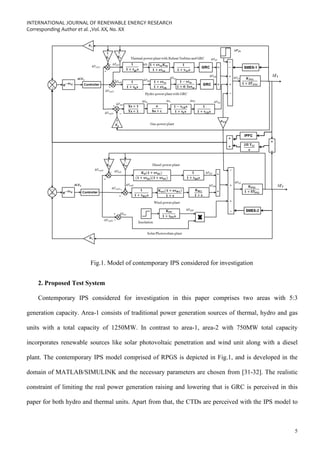 INTERNATIONAL JOURNAL OF RENEWABLE ENERGY RESEARCH
Corresponding Author et al. ,Vol. XX, No. XX
5
Fig.1. Model of contemporary IPS considered for investigation
2. Proposed Test System
Contemporary IPS considered for investigation in this paper comprises two areas with 5:3
generation capacity. Area-1 consists of traditional power generation sources of thermal, hydro and gas
units with a total capacity of 1250MW. In contrast to area-1, area-2 with 750MW total capacity
incorporates renewable sources like solar photovoltaic penetration and wind unit along with a diesel
plant. The contemporary IPS model comprised of RPGS is depicted in Fig.1, and is developed in the
domain of MATLAB/SIMULINK and the necessary parameters are chosen from [31-32]. The realistic
constraint of limiting the real power generation raising and lowering that is GRC is perceived in this
paper for both hydro and thermal units. Apart from that, the CTDs are perceived with the IPS model to
 