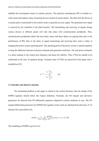 ARTICLE TEMPLATE CONTAINING AUTHOR GUIDELINES FOR PEER-REVIEW
establish the investigation nearer to realistic practice. The practical contemporary IPS is resided to a
wide extent and employs many measuring devices located at remote points. The data from the device at
a remote point is transmitted to the control centre to generate an error signal. The generated error signal
is received by the controller in the plant location. The transmitting and receiving of signals among
various devices at different points will only take place with communication peripherals. Thus,
communication peripherals inherit the time delay nature and these delays are playing their part in the
performance of IPS. Due to the delay in signal transmitting and receiving there exists a delay in
changing the power system operating point. The operating point of the power system is altered regularly
to keep the difference between real power demand and generation minimum. The real power mismatch
is a direct analogy to the control area frequency and hence the stability. Thus, CTDs are needed to be
confiscated at the time of regulator design. Transport type of CTDs are perceived in this paper and is
modelled as [33]
s
2
τ
1
s
2
τ
1
e
d
d
sτd
+
−
=
−
(1)
3. Controller and objective function
The formulated problem in this paper is related to the control literature, thus the design of the
FOPID regulator should follow the Caputo definition. Normally, the FO integral and derivative
parameters are derived from FO differential equations subjected to initial conditions at zero. The FO
integral-differential parameters for FOPID [34] regulator in this work are obtained from derivative αth
of
function f(t) is provided in (2).
 −
−
−
= −
+
t
o
m
1
α
m
α
t m
α
1
m
dT,
T)
(t
f(T)
D
α)
Γ(m
1
f(t)
D 
 (2)
The modelling of FOPID is given in (3)
 
