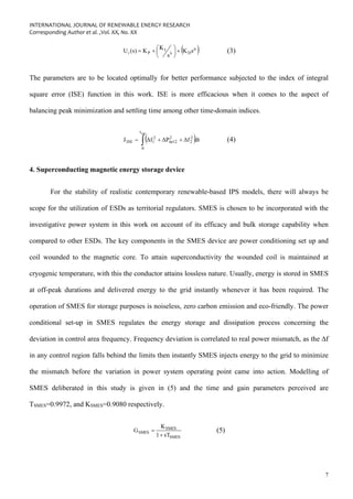 INTERNATIONAL JOURNAL OF RENEWABLE ENERGY RESEARCH
Corresponding Author et al. ,Vol. XX, No. XX
7
( )
μ
D
λ
I
P
i s
K
s
K
K
(s)
U +






+
= (3)
The parameters are to be located optimally for better performance subjected to the index of integral
square error (ISE) function in this work. ISE is more efficacious when it comes to the aspect of
balancing peak minimization and settling time among other time-domain indices.
( )
 +
+
=
sim
t
0
2
2
2
tie12
2
1
ISE dt
Δf
ΔP
Δf
J (4)
4. Superconducting magnetic energy storage device
For the stability of realistic contemporary renewable-based IPS models, there will always be
scope for the utilization of ESDs as territorial regulators. SMES is chosen to be incorporated with the
investigative power system in this work on account of its efficacy and bulk storage capability when
compared to other ESDs. The key components in the SMES device are power conditioning set up and
coil wounded to the magnetic core. To attain superconductivity the wounded coil is maintained at
cryogenic temperature, with this the conductor attains lossless nature. Usually, energy is stored in SMES
at off-peak durations and delivered energy to the grid instantly whenever it has been required. The
operation of SMES for storage purposes is noiseless, zero carbon emission and eco-friendly. The power
conditional set-up in SMES regulates the energy storage and dissipation process concerning the
deviation in control area frequency. Frequency deviation is correlated to real power mismatch, as the ∆f
in any control region falls behind the limits then instantly SMES injects energy to the grid to minimize
the mismatch before the variation in power system operating point came into action. Modelling of
SMES deliberated in this study is given in (5) and the time and gain parameters perceived are
TSMES=0.9972, and KSMES=0.9080 respectively.
SMES
SMES
SMES
sT
1
K
G
+
= (5)
 