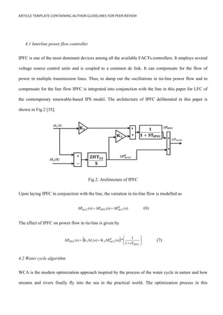 ARTICLE TEMPLATE CONTAINING AUTHOR GUIDELINES FOR PEER-REVIEW
4.1 Interline power flow controller
IPFC is one of the most dominant devices among all the available FACTs controllers. It employs several
voltage source control units and is coupled to a common dc link. It can compensate for the flow of
power in multiple transmission lines. Thus, to damp out the oscillations in tie-line power flow and to
compensate for the line flow IPFC is integrated into conjunction with the line in this paper for LFC of
the contemporary renewable-based IPS model. The architecture of IPFC deliberated in this paper is
shown in Fig.2 [35].
Fig.2. Architecture of IPFC
Upon laying IPFC in conjunction with the line, the variation in tie-line flow is modelled as
(s)
ΔP
(s)
ΔP
(s)
ΔP 0
tie12
IPFC
tie12 +
= (6)
The effect of IPFC on power flow in tie-line is given by
( ) 







+
+
=
IPFC
0
tie12
2
1
1
IPFC
sT
1
1
*
(s)
ΔP
K
(s)
Δf
K
(s)
ΔP (7)
4.2 Water cycle algorithm
WCA is the modern optimization approach inspired by the process of the water cycle in nature and how
streams and rivers finally fly into the sea in the practical world. The optimization process in this
 