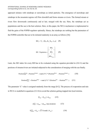 INTERNATIONAL JOURNAL OF RENEWABLE ENERGY RESEARCH
Corresponding Author et al. ,Vol. XX, No. XX
9
approach initiates with raindrops or snowdrops as initial particles. The emergence of snowdrops and
raindrops in the mountain regions will flow downhill and forms streams or rivers. The formed stream or
rivers flow downwards continuously and at last, merged with the sea. Here, the raindrops act as
populations and the sea is the best solution. Here, in this paper, the WCA mechanism is implemented to
find the gains of the FOPID regulator optimally. Hence, the raindrops are nothing but the parameters of
the FOPID controller that are to be initiated randomly in an array as follows [36]:
μ]
λ,
,
K
K
,
[K
Y
RD D
I,
P
i
i =
= (8)
















−
−
−
−
−
−
=
POP
N
i
1
RD
RD
RD
Population
RD (9)
Later, the ISE index for every RD has to be evaluated using the equation provided in (10-11) and the
positions of streams/rivers are initiated subjected to the consideration of merging with the sea finally.
)
Position
(Position
*
C
*
()
rand
Position
Position Stream
River
Stream
Stream
New −
+
= (10)
)
Position
(Position
*
C
*
()
rand
Position
Position River
Sea
River
River
New −
+
= (11)
The parameter ‘C’ value is assigned randomly from the range [0-2]. The process of evaporation and rain
in WCA is modelled in equations (12-14) to avoid the solution getting trapped into local minima.
max
river
sea d
P
P 
− (12)
tion)
/max.itera
(d
d
d max/
max
new
max −
= (13)
)
N
rand(1,
X
U
P
P var
sea
new
stream +
= (14)
 