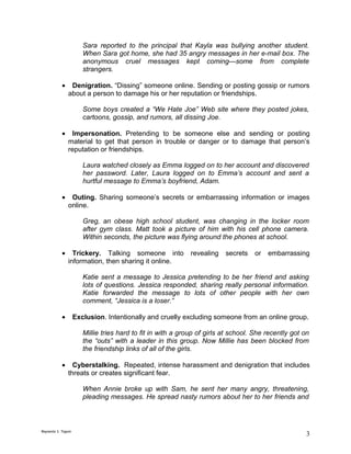 Sara reported to the principal that Kayla was bullying another student.
                       When Sara got home, she had 35 angry messages in her e-mail box. The
                       anonymous cruel messages kept coming—some from complete
                       strangers.

           •    Denigration. “Dissing” someone online. Sending or posting gossip or rumors
               about a person to damage his or her reputation or friendships.

                       Some boys created a “We Hate Joe” Web site where they posted jokes,
                       cartoons, gossip, and rumors, all dissing Joe.

           •    Impersonation. Pretending to be someone else and sending or posting
               material to get that person in trouble or danger or to damage that person’s
               reputation or friendships.

                       Laura watched closely as Emma logged on to her account and discovered
                       her password. Later, Laura logged on to Emma’s account and sent a
                       hurtful message to Emma’s boyfriend, Adam.

           •    Outing. Sharing someone’s secrets or embarrassing information or images
               online.

                       Greg, an obese high school student, was changing in the locker room
                       after gym class. Matt took a picture of him with his cell phone camera.
                       Within seconds, the picture was flying around the phones at school.

           •     Trickery. Talking someone into              revealing   secrets   or   embarrassing
               information, then sharing it online.

                       Katie sent a message to Jessica pretending to be her friend and asking
                       lots of questions. Jessica responded, sharing really personal information.
                       Katie forwarded the message to lots of other people with her own
                       comment, “Jessica is a loser.”

           •        Exclusion. Intentionally and cruelly excluding someone from an online group.

                       Millie tries hard to fit in with a group of girls at school. She recently got on
                       the “outs” with a leader in this group. Now Millie has been blocked from
                       the friendship links of all of the girls.

           •     Cyberstalking. Repeated, intense harassment and denigration that includes
               threats or creates significant fear.

                       When Annie broke up with Sam, he sent her many angry, threatening,
                       pleading messages. He spread nasty rumors about her to her friends and



Reynante S. Tagum
                                                                                                      3
 