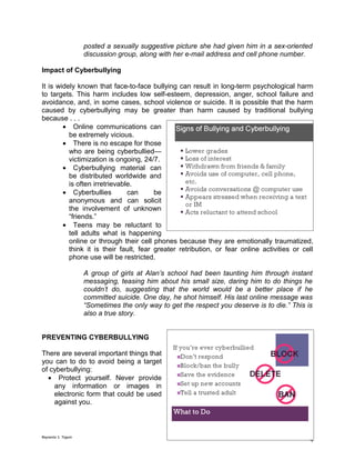 posted a sexually suggestive picture she had given him in a sex-oriented
                    discussion group, along with her e-mail address and cell phone number.

Impact of Cyberbullying

It is widely known that face-to-face bullying can result in long-term psychological harm
to targets. This harm includes low self-esteem, depression, anger, school failure and
avoidance, and, in some cases, school violence or suicide. It is possible that the harm
caused by cyberbullying may be greater than harm caused by traditional bullying
because . . .
        • Online communications can
          be extremely vicious.
        • There is no escape for those
          who are being cyberbullied—
          victimization is ongoing, 24/7.
        • Cyberbullying material can
          be distributed worldwide and
          is often irretrievable.
        • Cyberbullies         can      be
          anonymous and can solicit
          the involvement of unknown
          “friends.”
        • Teens may be reluctant to
          tell adults what is happening
          online or through their cell phones because they are emotionally traumatized,
          think it is their fault, fear greater retribution, or fear online activities or cell
          phone use will be restricted.

                    A group of girls at Alan’s school had been taunting him through instant
                    messaging, teasing him about his small size, daring him to do things he
                    couldn’t do, suggesting that the world would be a better place if he
                    committed suicide. One day, he shot himself. His last online message was
                    “Sometimes the only way to get the respect you deserve is to die.” This is
                    also a true story.


PREVENTING CYBERBULLYING

There are several important things that
you can to do to avoid being a target
of cyberbullying:
  • Protect yourself. Never provide
    any information or images in
    electronic form that could be used
    against you.



Reynante S. Tagum
                                                                                             4
 