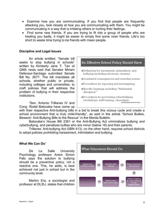 •  Examine how you are communicating. If you find that people are frequently
    attacking you, look closely at how you are communicating with them. You might be
    communicating in a way that is irritating others or hurting their feelings.
   • Find some new friends. If you are trying to fit into a group of people who are
    treating you badly, it might be easier to simply find some nicer friends. Life’s too
    short to waste time trying to be friends with mean people.


Discipline and Legal Issues

        An article entitled, “Senate bill
seeks to stop bullying in schools”
written by Kimberly Jane T. Tan of
GMA news said that Senator Miriam
Defensor-Santiago submitted Senate
Bill No. 2677. The bill mandates all
schools, whether public or private,
including colleges and universities, to
craft policies that will address the
problem of bullying in their respective
institutions.

       “Sen. Antonio Trillanes IV and
Cong. Rodel Batocabe have come up
with their respective Anti-bullying bills in a bid to break this vicious cycle and create a
school environment that is truly child-friendly”, as said in the article “School Bullies,
Beware!: Anti-Bullying Bills to the Rescue” in the Manila Bulletin.
       Batocabe’s House Bill 2361 or the Anti-Bullying Act criminalizes bullying and
cyberbullying, and penalizes bullies who are minor (below 18) and their parents.
       Trillanes’ Anti-bullying Act (SBN 413), on the other hand, requires school districts
to adopt policies prohibiting harassment, intimidation and bullying.


What We Can Do1

       De    La     Salle   University
Psychology professor Anton Simon
Palo says the solution to bullying
should be a preventive policy, not a
reactive one. This, he adds, is best
achieved not just in school but in the
community level.

      Marlon Era, a sociologist and
professor at DLSU, states that children




Reynante S. Tagum
                                                                                         5
 