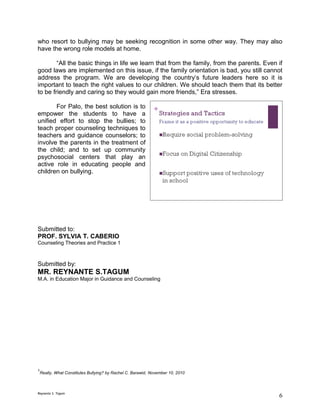 who resort to bullying may be seeking recognition in some other way. They may also
have the wrong role models at home.

        “All the basic things in life we learn that from the family, from the parents. Even if
good laws are implemented on this issue, if the family orientation is bad, you still cannot
address the program. We are developing the country’s future leaders here so it is
important to teach the right values to our children. We should teach them that its better
to be friendly and caring so they would gain more friends,” Era stresses.

       For Palo, the best solution is to
empower the students to have a
unified effort to stop the bullies; to
teach proper counseling techniques to
teachers and guidance counselors; to
involve the parents in the treatment of
the child; and to set up community
psychosocial centers that play an
active role in educating people and
children on bullying.




Submitted to:
PROF. SYLVIA T. CABERIO
Counseling Theories and Practice 1



Submitted by:
MR. REYNANTE S.TAGUM
M.A. in Education Major in Guidance and Counseling




1
    Really, What Constitutes Bullying? by Rachel C. Barawid, November 10, 2010



Reynante S. Tagum
                                                                                            6
 