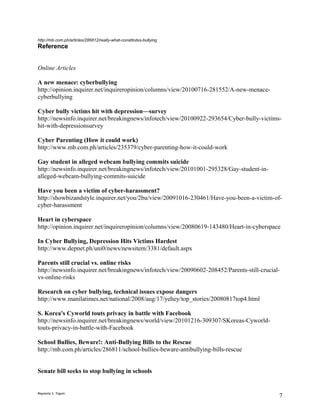 http://mb.com.ph/articles/286812/really-what-constitutes-bullying
Reference


Online Articles

A new menace: cyberbullying
http://opinion.inquirer.net/inquireropinion/columns/view/20100716-281552/A-new-menace-
cyberbullying

Cyber bully victims hit with depression—survey
http://newsinfo.inquirer.net/breakingnews/infotech/view/20100922-293654/Cyber-bully-victims-
hit-with-depressionsurvey

Cyber Parenting (How it could work)
http://www.mb.com.ph/articles/235379/cyber-parenting-how-it-could-work

Gay student in alleged webcam bullying commits suicide
http://newsinfo.inquirer.net/breakingnews/infotech/view/20101001-295328/Gay-student-in-
alleged-webcam-bullying-commits-suicide

Have you been a victim of cyber-harassment?
http://showbizandstyle.inquirer.net/you/2bu/view/20091016-230461/Have-you-been-a-victim-of-
cyber-harassment

Heart in cyberspace
http://opinion.inquirer.net/inquireropinion/columns/view/20080619-143480/Heart-in-cyberspace

In Cyber Bullying, Depression Hits Victims Hardest
http://www.depnet.ph/uni0/news/newsitem/3381/default.aspx

Parents still crucial vs. online risks
http://newsinfo.inquirer.net/breakingnews/infotech/view/20090602-208452/Parents-still-crucial-
vs-online-risks

Research on cyber bullying, technical issues expose dangers
http://www.manilatimes.net/national/2008/aug/17/yehey/top_stories/20080817top4.html

S. Korea's Cyworld touts privacy in battle with Facebook
http://newsinfo.inquirer.net/breakingnews/world/view/20101216-309307/SKoreas-Cyworld-
touts-privacy-in-battle-with-Facebook

School Bullies, Beware!: Anti-Bullying Bills to the Rescue
http://mb.com.ph/articles/286811/school-bullies-beware-antibullying-bills-rescue


Senate bill seeks to stop bullying in schools


Reynante S. Tagum
                                                                                             7
 