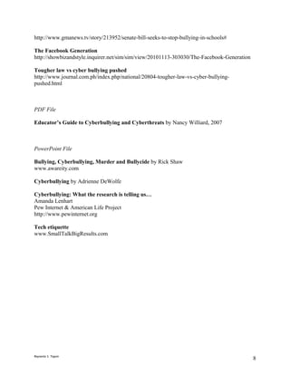 http://www.gmanews.tv/story/213952/senate-bill-seeks-to-stop-bullying-in-schools#

The Facebook Generation
http://showbizandstyle.inquirer.net/sim/sim/view/20101113-303030/The-Facebook-Generation

Tougher law vs cyber bullying pushed
http://www.journal.com.ph/index.php/national/20804-tougher-law-vs-cyber-bullying-
pushed.html



PDF File

Educator’s Guide to Cyberbullying and Cyberthreats by Nancy Williard, 2007



PowerPoint File

Bullying, Cyberbullying, Murder and Bullycide by Rick Shaw
www.awareity.com

Cyberbullying by Adrienne DeWolfe

Cyberbullying: What the research is telling us…
Amanda Lenhart
Pew Internet & American Life Project
http://www.pewinternet.org

Tech etiquette
www.SmallTalkBigResults.com




Reynante S. Tagum
                                                                                           8
 