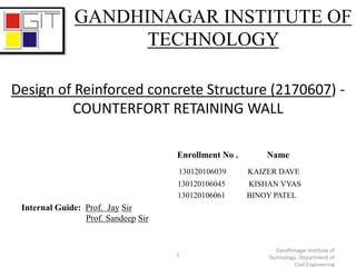 Enrollment No . Name
130120106039 KAIZER DAVE
130120106045 KISHAN VYAS
130120106061 BINOY PATEL
Internal Guide: Prof. Jay Sir
Prof. Sandeep Sir
1
Gandhinagar Institute of
Technology: Department of
Civil Engineering
Design of Reinforced concrete Structure (2170607) -
COUNTERFORT RETAINING WALL
GANDHINAGAR INSTITUTE OF
TECHNOLOGY
 