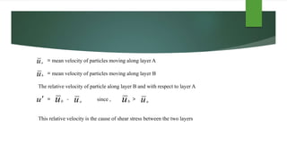ub
u
= mean velocity of particles moving along layer A
= mean velocity of particles moving along layer B
The relative velocity of particle along layer B and with respect to layer A
= - since , >
This relative velocity is the cause of shear stress between the two layers
uaub
ua
uaub
 