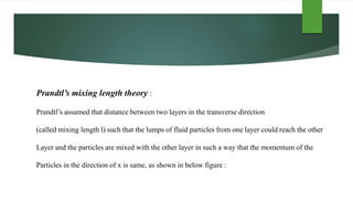 Prandtl’s mixing length theory :
Prandtl’s assumed that distance between two layers in the transverse direction
(called mixing length l) such that the lumps of fluid particles from one layer could reach the other
Layer and the particles are mixed with the other layer in such a way that the momentum of the
Particles in the direction of x is same, as shown in below figure :
 