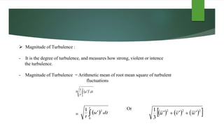  Magnitude of Turbulence :
- It is the degree of turbulence, and measures how strong, violent or intence
the turbulence.
- Magnitude of Turbulence = Arithmetic mean of root mean square of turbulent
fluctuations
=
Or
=
  
t
dtu
t 0
21
  
t
dtu
t 0
21
      222
3
1
wvu 
 
