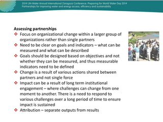 Assessing partnerships
 Focus on organizational change within a larger group of
organizations rather than single partners
 Need to be clear on goals and indicators – what can be
measured and what can be described
 Goals should be designed based on objectives and not
whether they can be measured, and thus measurable
indicators need to be defined
 Change is a result of various actions shared between
partners and not single force
 Impact can be a result of long term institutional
engagement – where challenges can change from one
moment to another. There is a need to respond to
various challenges over a long period of time to ensure
impact is sustained
 Attribution – separate outputs from results

 