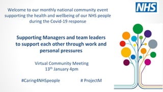 Supporting Managers and team leaders
to support each other through work and
personal pressures
Virtual Community Meeting
13th January 4pm
#Caring4NHSpeople # ProjectM
Welcome to our monthly national community event
supporting the health and wellbeing of our NHS people
during the Covid-19 response
 