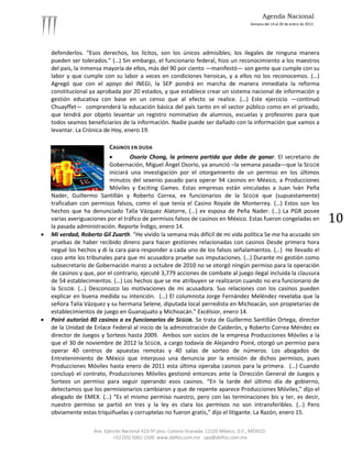Agenda Nacional
                                                                                            Semana del 14 al 20 de enero de 2013.




    defenderlos. “Esos derechos, los lícitos, son los únicos admisibles; los ilegales de ninguna manera
    pueden ser tolerados.” (…) Sin embargo, el funcionario federal, hizo un reconocimiento a los maestros
    del país, la inmensa mayoría de ellos, más del 90 por ciento —manifestó— son gente que cumple con su
    labor y que cumple con su labor a veces en condiciones heroicas, y a ellos no los reconocemos. (…)
    Agregó que con el apoyo del INEGI, la SEP pondrá en marcha de manera inmediata la reforma
    constitucional ya aprobada por 20 estados, y que establece crear un sistema nacional de información y
    gestión educativa con base en un censo que al efecto se realice. (…) Este ejercicio —continuó
    Chuayffet— comprenderá la educación básica del país tanto en el sector público como en el privado,
    que tendrá por objeto levantar un registro nominativo de alumnos, escuelas y profesores para que
    todos seamos beneficiarios de la información. Nadie puede ser dañado con la información que vamos a
    levantar. La Crónica de Hoy, enero 19.

                           CASINOS EN DUDA
                                   Osorio Chong, la primera partida que debe de ganar. El secretario de
                           Gobernación, Miguel Ángel Osorio, ya anunció –la semana pasada—que la SEGOB
                           iniciará una investigación por el otorgamiento de un permiso en los últimos
                           minutos del sexenio pasado para operar 94 casinos en México, a Producciones
                           Móviles y Exciting Games. Estas empresas están vinculadas a Juan Iván Peña
    Nader, Guillermo Santillán y Roberto Correa, ex funcionarios de la SEGOB que (supuestamente)
    traficaban con permisos falsos, como el que tenía el Casino Royale de Monterrey. (…) Estos son los
    hechos que ha denunciado Talía Vázquez Alatorre, (…) ex esposa de Peña Nader. (…) La PGR posee
    varias averiguaciones por el tráfico de permisos falsos de casinos en México. Estas fueron congeladas en
    la pasada administración. Reporte Índigo, enero 14.
                                                                                                                                    10
   Mi verdad, Roberto Gil Zuarth. “He vivido la semana más difícil de mi vida política Se me ha acusado sin
    pruebas de haber recibido dinero para hacer gestiones relacionadas con casinos Desde primera hora
    negué los hechos y di la cara para responder a cada uno de los falsos señalamientos. (…) He llevado el
    caso ante los tribunales para que mi acusadora pruebe sus imputaciones. (…) Durante mi gestión como
    subsecretario de Gobernación marzo a octubre de 2010 no se otorgó ningún permiso para la operación
    de casinos y que, por el contrario, ejecuté 3,779 acciones de combate al juego ilegal incluida la clausura
    de 54 establecimientos. (…) Los hechos que se me atribuyen se realizaron cuando no era funcionario de
    la SEGOB. (…) Desconozco las motivaciones de mi acusadora. Sus relaciones con los casinos pueden
    explicar en buena medida su intención. (…) El columnista Jorge Fernández Meléndez revelaba que la
    señora Talía Vázquez y su hermana Selene, diputada local perredista en Michoacán, son propietarias de
    establecimientos de juego en Guanajuato y Michoacán.” Excélsior, enero 14.
   Poiré autorizó 80 casinos a ex funcionarios de SEGOB. Se trata de Guillermo Santillán Ortega, director
    de la Unidad de Enlace Federal al inicio de la administración de Calderón, y Roberto Correa Méndez ex
    director de Juegos y Sorteos hasta 2009. Ambos son socios de la empresa Producciones Móviles a la
    que el 30 de noviembre de 2012 la SEGOB, a cargo todavía de Alejandro Poiré, otorgó un permiso para
    operar 40 centros de apuestas remotas y 40 salas de sorteo de números. Los abogados de
    Entretenimiento de México que interpuso una denuncia por la emisión de dichos permisos, pues
    Producciones Móviles hasta enero de 2011 esta última operaba casinos para la primera. (…) Cuando
    concluyó el contrato, Producciones Móviles gestionó entonces ante la Dirección General de Juegos y
    Sorteos un permiso para seguir operando esos casinos. “En la tarde del último día de gobierno,
    detectamos que los permisionarios cambiaron y que de repente aparece Producciones Móviles,” dijo el
    abogado de EMEX. (…) “Es el mismo permiso nuestro, pero con las terminaciones bis y ter, es decir,
    nuestro permiso se partió en tres y la ley es clara los permisos no son intransferibles. (…) Pero
    obviamente estas triquiñuelas y corruptelas no fueron gratis,” dijo el litigante. La Razón, enero 15.

                    Ave. Ejército Nacional 423-5º piso. Colonia Granada. 11520 México, D.F., MÉXICO.
                             +52 (55) 5061-1500 www.delfos.com.mx upa@delfos.com.mx
 