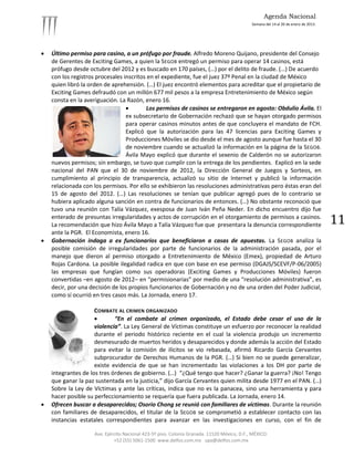 Agenda Nacional
                                                                                            Semana del 14 al 20 de enero de 2013.




   Último permiso para casino, a un prófugo por fraude. Alfredo Moreno Quijano, presidente del Consejo
    de Gerentes de Exciting Games, a quien la SEGOB entregó un permiso para operar 14 casinos, está
    prófugo desde octubre del 2012 y es buscado en 170 países, (…) por el delito de fraude. (…) De acuerdo
    con los registros procesales inscritos en el expediente, fue el juez 37º Penal en la ciudad de México
    quien libró la orden de aprehensión. (…) El juez encontró elementos para acreditar que el propietario de
    Exciting Games defraudó con un millón 677 mil pesos a la empresa Entretenimiento de México según
    consta en la averiguación. La Razón, enero 16.
                                         Los permisos de casinos se entregaron en agosto: Obdulio Ávila. El
                                  ex subsecretario de Gobernación rechazó que se hayan otorgado permisos
                                  para operar casinos minutos antes de que concluyera el mandato de FCH.
                                  Explicó que la autorización para las 47 licencias para Exciting Games y
                                  Producciones Móviles se dio desde el mes de agosto aunque fue hasta el 30
                                  de noviembre cuando se actualizó la información en la página de la SEGOB.
                                  Ávila Mayo explicó que durante el sexenio de Calderón no se autorizaron
    nuevos permisos; sin embargo, se tuvo que cumplir con la entrega de los pendientes. Explicó en la sede
    nacional del PAN que el 30 de noviembre de 2012, la Dirección General de Juegos y Sorteos, en
    cumplimiento al principio de transparencia, actualizó su sitio de Internet y publicó la información
    relacionada con los permisos. Por ello se exhibieron las resoluciones administrativas pero éstas eran del
    15 de agosto del 2012. (…) Las resoluciones se tenían que publicar agregó pues de lo contrario se
    hubiera aplicado alguna sanción en contra de funcionarios de entonces. (…) No obstante reconoció que
    tuvo una reunión con Talía Vázquez, exesposa de Juan Iván Peña Neder. En dicho encuentro dijo fue
    enterado de presuntas irregularidades y actos de corrupción en el otorgamiento de permisos a casinos.
    La recomendación que hizo Ávila Mayo a Talía Vázquez fue que presentara la denuncia correspondiente                             11
    ante la PGR. El Economista, enero 16.
   Gobernación indaga a ex funcionarios que beneficiaron a casas de apuestas. La SEGOB analiza la
    posible comisión de irregularidades por parte de funcionarios de la administración pasada, por el
    manejo que dieron al permiso otorgado a Entretenimiento de México (Emex), propiedad de Arturo
    Rojas Cardona. La posible ilegalidad radica en que con base en ese permiso (DGAJS/SCEVF/P-06/2005)
    las empresas que fungían como sus operadoras (Exciting Games y Producciones Móviles) fueron
    convertidas –en agosto de 2012– en “permisionarias” por medio de una “resolución administrativa”, es
    decir, por una decisión de los propios funcionarios de Gobernación y no de una orden del Poder Judicial,
    como sí ocurrió en tres casos más. La Jornada, enero 17.

                     COMBATE AL CRIMEN ORGANIZADO
                            “En el combate al crimen organizado, el Estado debe cesar el uso de la
                     violencia”. La Ley General de Víctimas constituye un esfuerzo por reconocer la realidad
                     durante el periodo histórico reciente en el cual la violencia produjo un incremento
                     desmesurado de muertos heridos y desaparecidos y donde además la acción del Estado
                     para evitar la comisión de ilícitos se vio rebasada, afirmó Ricardo García Cervantes
                     subprocurador de Derechos Humanos de la PGR. (…) Si bien no se puede generalizar,
                     existe evidencia de que se han incrementado las violaciones a los DH por parte de
    integrantes de los tres órdenes de gobierno. (…) “¿Qué tengo que hacer? ¿Ganar la guerra? ¡No! Tengo
    que ganar la paz sustentada en la justicia,” dijo García Cervantes quien milita desde 1977 en el PAN. (…)
    Sobre la Ley de Víctimas y ante las críticas, indica que no es la panacea, sino una herramienta y para
    hacer posible su perfeccionamiento se requería que fuera publicada. La Jornada, enero 14.
   Ofrecen buscar a desaparecidos; Osorio Chong se reunió con familiares de víctimas. Durante la reunión
    con familiares de desaparecidos, el titular de la SEGOB se comprometió a establecer contacto con las
    instancias estatales correspondientes para avanzar en las investigaciones en curso, con el fin de

                    Ave. Ejército Nacional 423-5º piso. Colonia Granada. 11520 México, D.F., MÉXICO.
                             +52 (55) 5061-1500 www.delfos.com.mx upa@delfos.com.mx
 