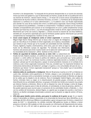 Agenda Nacional
                                                                                            Semana del 14 al 20 de enero de 2013.




    encontrar a los desaparecidos. “La búsqueda de las personas desaparecidas es un asunto de voluntad,
    misma que tiene este gobierno y que ha demostrado con hechos; prueba de ello es la publicación de la
    Ley General de Víctimas”, destacó Osorio Chong. (…) El titular de la SEGOB estuvo acompañado de la
    subsecretaria de Asuntos Jurídicos y Derechos Humanos, Lía Limón. (…) Familiares de los desaparecidos
    expresaron su confianza en la nueva administración (…) y le pidieron crear una fiscalía especializada
    para atender los casos de las víctimas del crimen y la delincuencia organizada. Osorio Chong manifestó
    que se explorará esa posibilidad; (…) también se comprometió a “establecer contacto con las instancias
    estatales correspondientes para avanzar en las investigaciones en curso” y pidió complementar la base
    de datos que hasta hoy se tiene. (…)La cifra de desaparecidos ronda los 20 mil, según estimaciones del
    Movimiento por la Paz con Justicia y Dignidad. (…) Osorio anunció la creación de una línea telefónica,
    atendida por una persona capacitada para que los familiares puedan aportar información que permita
    complementar las investigaciones. Excélsior on line, enero 14.
   SEGOB creará órgano de inteligencia contra el crimen organizado. El secretario
    Miguel Ángel Osorio Chong informó que se busca crear un órgano de inteligencia
    para ser más eficaz en el combate al crimen organizado, con la óptica y necesidades
    que reclama el país. Precisó que se ha reunido con autoridades de EUA, Colombia,
    Francia, Inglaterra, España y Centroamérica, entre otros, para ver cómo se logra la
    fusión de los diferentes cuerpos de seguridad. “Ya teniendo esta información,
    haremos este proceso para tener nuestra fusión con la óptica de nuestro país y con
    las necesidades de los mexicanos”, refirió. Excélsior on line, enero 14.
   Política de seguridad de Calderón, jamás fue un éxito: EUA. La subsecretaria de
    Estado de EUA, Roberta Jacobson, en conferencia sobre las relaciones de su país con América Latina,
    Jacobson (…) evitó calificar de fracaso la política de Calderón, pero puntualizó que "jamás podemos                             12
    decir que sea un éxito" las numerosas muertes y violencia registradas durante su mandato en el país.
    Jacobson subrayó que EU está dispuesto a apoyar al actual presidente mexicano en el combate de la
    violencia y este crimen organizado trasnacional. Para eso, consideró que "es importante fortalecer las
    instituciones democráticas del Gobierno", proteger a la gente y a las comunidades del país de ese (…)
    fenómeno que llaman "crimen organizado trasnacional" porque es "más amplio" que el narcotráfico.
    Excélsior on line, enero 14.
   Advierten fallas de coordinación e inteligencia. Más de 30 personas muertas en el DF y el Edomex en
    cuatro días, atentados contra gasolineras en Torreón, ataques a una comandancia de la policía en
    Zacatecas y amenazas contra un presidente municipal, un cuerpo descuartizado en Morelos son algunos
    de los saldos que ha dejado la ola de violencia. Para el investigador Gabriel Regino, esta cadena de
    hechos criminales tiene su origen en la desarticulación de grandes grupos criminales así como la
    diversificación de sus actividades delictivas. Los grupos criminales han tenido una mutación muy amplia
    por diversos factores y divisiones. Ahora no sólo se disputan las rutas de trasiego o venta de drogas,
    sino también los espacios para el robo de vehículos, el contrabando, la trata de personas, advirtió. (…)
    No pueden ignorarse pues ocurren pese a la presencia de las autoridades locales y federales. (…) Aun
    con los cambios de funcionarios, destacó Regino, es urgente que se pongan de acuerdo a nivel local y
    federal y se diseñen estrategias encaminadas a prevenir que la situación se salga de control. 24 horas,
    enero 15.
   EPN debe ganar batalla contra cárteles, para ganar la confianza de la gente: ex zar. En un reporte
    sobre El narcotráfico en México, presentado en la Universidad de Harvard por Barry McCaffrey, ex zar
    antidrogas de EUA, afirmó que 2México no pude pelear y ganar esta guerra por él mismo, y requerirá el
    apoyo de EUA.” (…) Actualmente, los cárteles controlan 980 gobiernos locales en México y tienen
    presencia criminal en 230 ciudades en EUA, de acuerdo con información del Departamento de Justicia.
    (…) “Entre 18 mil y 39 mil mdd en ganancias por el narco son repatriados cada año por estas


                    Ave. Ejército Nacional 423-5º piso. Colonia Granada. 11520 México, D.F., MÉXICO.
                             +52 (55) 5061-1500 www.delfos.com.mx upa@delfos.com.mx
 