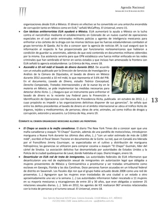 Agenda Nacional
                                                                                             Semana del 14 al 20 de enero de 2013.




    organizaciones desde EUA a México. El dinero en efectivo se ha convertido en una antorcha encendida
    de corrupción tanto en México como en EUA,” señaló McCaffrey. El Universal, enero 15.
   Con tácticas antiterroristas EUA ayudará a México. EUA aumentará la ayuda a México en la lucha
    contra el narcotráfico mediante el establecimiento en Colorado de un nuevo cuartel de operaciones
    especiales en el cual serán entrenados militares policías y agentes de inteligencia mexicanos para
    enfrentar a los cárteles de la droga con las mismas tácticas que las fuerzas estadunidenses combaten al
    grupo terrorista Al Qaeda. Así lo dio a conocer ayer la agencia de noticias AP, la cual aseguró que la
    información al respecto le fue proporcionada por funcionarios norteamericanos que hablaron a
    condición de guardar su anonimato, además de que está contenida en documentos militares obtenidos
    por la misma. Esa asistencia serviría para que EPN establezca una fuerza militar enfocada en las redes
    criminales que han sembrado el terror en varios estados y que incluso han amenazado la frontera con
    EUA señaló la agencia estadunidense. La Crónica de Hoy, enero 18.
   Ascendió a 10 mil mdd el lavado de dinero durante 2012. De acuerdo
    con un estudio publicado por la Dirección de Servicios de Investigación y
    Análisis de la Cámara de Diputados, el lavado de dinero en México
    durante 2012 ascendió a 10 mil mdd, lo que representa el 3.6% del PIB.
    En el documento, Lavado de Dinero, estudio Teórico Conceptual,
    Derecho Comparado, Tratados Internacionales y de la nueva ley en la
    materia en México, se pide implementar las medidas necesarias para
    detectar dicho ilícito. (…) Asegura que un instrumento para enfrentar el
    lavado de dinero es la reciente Ley Federal para la Prevención e
    Identificación de Operaciones con Recursos de Procedencia Ilícita, publicada en octubre de 2012, (…)
    cuyo propósito es impedir a las organizaciones delictivas disponer de sus ganancias". Se señala que                              13
    entre los delitos precedentes al lavado de dinero en el ámbito internacional se ubica el tráfico ilícito de
    órganos, tejidos y medicamentos; de personas; obras de arte; animales, así como tráfico de drogas y
    corrupción, extorsión y secuestro. La Crónica de Hoy, enero 19.

COMBATE AL CRIMEN ORGANIZADO MEXICANO ALLENDE LAS FRONTERAS

   El Chapo se asocia a la mafia canadiense. El diario The New York Times dio a conocer ayer que una
    mafia canadiense y Joaquín “El Chapo” Guzmán, además de una pandilla de motociclistas, introdujeron
    mariguana a Nueva York durante los últimos diez años, (…) “con un valor estimado de más de 1,000
    mdd”, escribió el fiscal Steven Tiscione en documentos de la Corte. La red, que en Canadá era liderada
    por el francófono Jimmy Cournoyer, se especializaba en el cultivo y distribución de mariguana
    hidropónica; las ganancias se utilizaron para comprar cocaína a Joaquín “El Chapo” Guzmán, líder del
    cártel de Sinaloa. La asociación delictiva fue desmantelada por autoridades de Estados Unidos y la
    Policía de la ciudad quebequense de Laval, donde habitaba el capo. Diario Imagen, enero 16.
   Desarticular en EUA red de trata de inmigrantes. Las autoridades federales de EUA informaron que
    desarticularon una red de explotación sexual de inmigrantes sin autorización legal que obligaba a
    mujeres provenientes de México y Centroamérica a prostituirse y ser tratadas virtualmente como
    esclavas en Georgia, Florida y las dos Carolinas. Doce personas fueron acusadas en un tribunal federal
    de distrito en Savannah. Los fiscales dije ron que el grupo había actuado desde 2008 como una red de
    proxenetas. (…) Agregaron que las mujeres eran trasladadas de una ciudad o un estado a otro
    aproximadamente una vez a la semana. (…) Las autoridades informaron haber rescatado a 11 mujeres
    en su mayoría mexicanas y nicaragüenses de entre 20 y 30 años, que eran obligadas a sostener 25
    relaciones sexuales diarias. (…) Sólo en 2012, los agentes de ICE realizaron 967 arrestos relacionados
    con la trata de personas y el turismo sexual. El Universal, enero 18.


                     Ave. Ejército Nacional 423-5º piso. Colonia Granada. 11520 México, D.F., MÉXICO.
                              +52 (55) 5061-1500 www.delfos.com.mx upa@delfos.com.mx
 