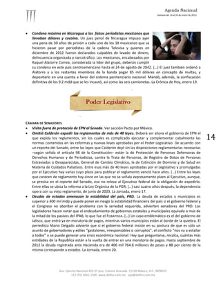 Agenda Nacional
                                                                                            Semana del 14 al 20 de enero de 2013.




   Condena máxima en Nicaragua a los falsos periodistas mexicanos que
    llevaban dólares y cocaína. Un juez penal de Nicaragua impuso ayer
    una pena de 30 años de prisión a cada uno de los 18 mexicanos que se
    hicieron pasar por periodistas de la cadena Televisa y quienes en
    diciembre de 2012 fueron declarados culpables de lavado de dinero,
    delincuencia organizada y narcotráfico. Los mexicanos, encabezados por
    Raquel Alatorre Correa, considerada la líder del grupo, deberán cumplir
    su condena en este país centroamericano hasta el 24 de agosto de 2042. (…) El juez también ordenó a
    Alatorre y a los restantes miembros de la banda pagar 85 mil dólares en concepto de multas, y
    depositarlo en una cuenta a favor del sistema penitenciario nacional. Mandó, además, la confiscación
    definitiva de los 9.2 mdd que se les incautó, así como las seis camionetas. La Crónica de Hoy, enero 19.




CÁMARA DE SENADORES
 Visita fuera de protocolo de EPN al Senado. Ver sección Pacto por México.
 Omitió Calderón expedir los reglamentos de más de 40 leyes. Deberá ser ahora el gobierno de EPN el
   que expida los reglamentos, sin los cuales es complicado ejecutar y complementar cabalmente las                                  14
   normas contenidas en las reformas y nuevas leyes aprobadas por el Poder Legislativo. De acuerdo con
   un reporte del Senado, entre las leyes que Calderón dejó sin las disposiciones reglamentarias necesarias
   –según señala el artículo 98 de la Constitución– están la de Protección de Personas Defensoras de
   Derechos Humanos y de Periodistas, contra la Trata de Personas, de Registro de Datos de Personas
   Extraviadas o Desaparecidas, General de Cambio Climático, la de Extinción de Dominio y de Salud en
   Materia de Cuidados Paliativos. Entre esas más de 40 leyes aprobadas por el Legislativo y promulgadas
   por el Ejecutivo hay varias cuyo plazo para publicar el reglamento venció hace años. (…) Entre las leyes
   que carecen de reglamento hay cinco en las que no se señala expresamente plazo al Ejecutivo, aunque,
   se precisa en el reporte del Senado, eso no releva al Ejecutivo federal de la obligación de expedirlo.
   Entre ellas se ubica la reforma a la Ley Orgánica de la PGR; (…) casi cuatro años después, la dependencia
   opera con su viejo reglamento, de junio de 2003. La Jornada, enero 17.
 Deudas de estados amenazan la estabilidad del país, PRD. La deuda de estados y municipios es
   superior a 400 mil mdp y puede poner en riesgo la estabilidad financiera del país si el gobierno federal y
   el Congreso no abordan el problema con la seriedad requerida, advierten senadores del PRD. Los
   legisladores hacen notar que el endeudamiento de gobiernos estatales y municipales equivale a más de
   la mitad de los pasivos del IPAB, lo que fue el FOBAPROA. (…) Un caso emblemático es el del gobierno de
   Jalisco, que entró ya en moratoria de pagos, mientras varios municipios están al borde de la quiebra. El
   perredista Mario Delgado advierte que si el gobierno federal insiste en su postura de que es sólo un
   asunto de gobernadores y ediles “gastalones, irresponsables o corruptos”, el conflicto “nos va a estallar
   a todos” y se puede generar una crisis económica nacional. Hay que preguntarse, recalca, cuántas más
   entidades de la República están a la vuelta de entrar en una moratoria de pagos. Hasta septiembre de
   2012 la deuda registrada ante Hacienda era de 406 mil 764.6 millones de pesos y 88 por ciento de la
   misma corresponde a estados. La Jornada, enero 20.




                    Ave. Ejército Nacional 423-5º piso. Colonia Granada. 11520 México, D.F., MÉXICO.
                             +52 (55) 5061-1500 www.delfos.com.mx upa@delfos.com.mx
 