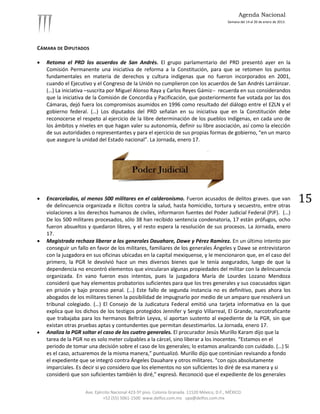 Agenda Nacional
                                                                                            Semana del 14 al 20 de enero de 2013.




CÁMARA DE DIPUTADOS

   Retoma el PRD los acuerdos de San Andrés. El grupo parlamentario del PRD presentó ayer en la
    Comisión Permanente una iniciativa de reforma a la Constitución, para que se retomen los puntos
    fundamentales en materia de derechos y cultura indígenas que no fueron incorporados en 2001,
    cuando el Ejecutivo y el Congreso de la Unión no cumplieron con los acuerdos de San Andrés Larráinzar.
    (…) La iniciativa –suscrita por Miguel Alonso Raya y Carlos Reyes Gámiz-- recuerda en sus considerandos
    que la iniciativa de la Comisión de Concordia y Pacificación, que posteriormente fue votada por las dos
    Cámaras, dejó fuera los compromisos asumidos en 1996 como resultado del diálogo entre el EZLN y el
    gobierno federal. (…) Los diputados del PRD señalan en su iniciativa que en la Constitución debe
    reconocerse el respeto al ejercicio de la libre determinación de los pueblos indígenas, en cada uno de
    los ámbitos y niveles en que hagan valer su autonomía, definir su libre asociación, así como la elección
    de sus autoridades o representantes y para el ejercicio de sus propias formas de gobierno, “en un marco
    que asegure la unidad del Estado nacional”. La Jornada, enero 17.




   Encarcelados, al menos 500 militares en el calderonismo. Fueron acusados de delitos graves. que van
    de delincuencia organizada e ilícitos contra la salud, hasta homicidio, tortura y secuestro, entre otras
                                                                                                                                    15
    violaciones a los derechos humanos de civiles, informaron fuentes del Poder Judicial Federal (PJF). (…)
    De los 500 militares procesados, sólo 38 han recibido sentencia condenatoria, 17 están prófugos, ocho
    fueron absueltos y quedaron libres, y el resto espera la resolución de sus procesos. La Jornada, enero
    17.
   Magistrada rechaza liberar a los generales Dauahare, Dawe y Pérez Ramírez. En un último intento por
    conseguir un fallo en favor de los militares, familiares de los generales Ángeles y Dawe se entrevistaron
    con la juzgadora en sus oficinas ubicadas en la capital mexiquense, y le mencionaron que, en el caso del
    primero, la PGR le devolvió hace un mes diversos bienes que le tenía asegurados, luego de que la
    dependencia no encontró elementos que vincularan algunas propiedades del militar con la delincuencia
    organizada. En vano fueron esos intentos, pues la juzgadora María de Lourdes Lozano Mendoza
    consideró que hay elementos probatorios suficientes para que los tres generales y sus coacusados sigan
    en prisión y bajo proceso penal. (…) Este fallo de segunda instancia no es definitivo, pues ahora los
    abogados de los militares tienen la posibilidad de impugnarlo por medio de un amparo que resolverá un
    tribunal colegiado. (…) El Consejo de la Judicatura Federal emitió una tarjeta informativa en la que
    explica que los dichos de los testigos protegidos Jennifer y Sergio Villarreal, El Grande, narcotraficante
    que trabajaba para los hermanos Beltrán Leyva, sí aportan sustento al expediente de la PGR, sin que
    existan otras pruebas aptas y contundentes que permitan desestimarlos. La Jornada, enero 17.
   Analiza la PGR soltar el caso de los cuatro generales. El procurador Jesús Murillo Karam dijo que la
    tarea de la PGR no es solo meter culpables a la cárcel, sino liberar a los inocentes. “Estamos en el
    periodo de tomar una decisión sobre el caso de los generales; lo estamos analizando con cuidado. (…) Si
    es el caso, actuaremos de la misma manera,” puntualizó. Murillo dijo que continúan revisando a fondo
    el expediente que se integró contra Ángeles Dauahare y otros militares. “con ojos absolutamente
    imparciales. Es decir si yo considero que los elementos no son suficientes lo diré de esa manera y si
    consideró que son suficientes también lo diré,” expresó. Reconoció que el expediente de los generales


                    Ave. Ejército Nacional 423-5º piso. Colonia Granada. 11520 México, D.F., MÉXICO.
                             +52 (55) 5061-1500 www.delfos.com.mx upa@delfos.com.mx
 