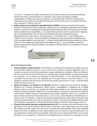 Agenda Nacional
                                                                                             Semana del 14 al 20 de enero de 2013.




    no es fácil. (…) Respecto a la SEIDO, explicó que “por principio de cuentas en la reestructuración que
    tenemos que hacer, y prácticamente es un adelanto, vamos a tener que generar unidades
    especializadas y la SEIDO se tendrá que acomodar a esa especialización. El término de delincuencia
    organizada es muy amplio para encuadrarlo fácilmente. No es lo mismo buscar un problema financiero
    que un secuestro.” Milenio, enero 18.
   Habrá cambios en la estrategia de seguridad nacional: SEMAR. Durante una reunión del secretario
    de Marina, Vidal Soberón Sanz con diputados, aseguró que en la estrategia de seguridad nacional habrá
    cambios. Lo anterior fue revelado por el diputado José Soto Martínez (MC), quien destacó que se habló
    sobre el problema de la inseguridad y (…) se compartieron puntos de vista en cuanto al marco legal que
    rige a la Armada de México, para lo cual se acordó legislar para que la dependencia pueda
    desempeñarse de la mejor manera. “Se comprometió —el secretario Sanz— a que en todo lo que
    puedan nos van a asesorar; nos ofreció todas las facilidades para que conozcamos los problemas del
    sector y podamos legislar lo que hace falta.” (…) Sobre la continuidad de las fuerzas armadas en la lucha
    contra el crimen organizado el diputado José Soto Martínez dijo (…) que la respaldan y cuando las
    policías puedan hacerse cargo del problema, los soldados y marinos retomen sus actividades. La Crónica
    de Hoy, enero 18.




                                                                                                                                     16
INSTITUTO FEDERAL ELECTORAL
   Prevén candados a padrón electoral. El IFE trabaja en la emisión de lineamientos para regular el acceso
    de los partidos al padrón electoral, (…) por lo cual ya no lo recibirían en medios magnéticos. Ahora, la
    consulta se realizará a través de computadoras y claves habilitadas en el Registro Federal de Electores.
    Con ello se evita la venta de la información en mercado negro y queda blindada. Los lineamientos serán
    una respuesta a la Ley Federal de Protección de Datos Personales. (…) Los lineamientos quedarán
    concluidos este mes para que sean aprobados por el Consejo General al inicio de febrero. (…) Los
    partidos no tendrán restricciones para el número de consultas, pero lo harán “in situ”, en donde decida
    el RFE. El Universal, enero 14.
   Alertan de ataques a la laicidad en la educación. Durante la inauguración del seminario Laicidad y
    Educación de la cátedra extraordinaria “Benito Juárez”, investigadores y académicos de la UNAM
    alertaron sobre las amenazas a la laicidad del Estado representadas en las intenciones de la Iglesia
    católica de impartir educación religiosa en las escuelas públicas y de ejercer el control de los medios de
    comunicación. Rodolfo Echeverría, representante del consejo académico, afirmó “ya ha entrado en
    vigor la reforma del artículo 40 constitucional, (…) con la cual nuestra República está definida por su
    carácter laico. Sin embargo, a través de una torcida interpretación del artículo 24 ya pretenden otras
    reformas constitucionales, entre ellas las del artículo 3 y 130”. (…) El rector de la UNAM, José Narro, dijo
    que la laicidad es equivalente y sinónimo de libertad, pluralidad y tolerancia. Diario Imagen, enero 15.
   Presenta Concertación Mexicana solicitud formal ante el IFE. Los miembros del Comité Directivo de la
    agrupación, entre quienes destacan Manuel Espino, René Bolio, Víctor Hugo Círigo, René Arce, Jorge
    Díaz, Virginia Jaramillo, Jorge Carlos Díaz Cuervo, Fernando Silva, Edna Sariñana, Óscar Rivas, Abelardo
    López y Luis Tamez, encabezaron el acto. Espino aseguró que no se trata de un partido político más, sino
    que representará las demandas de la sociedad. “Queremos que los militantes participen en la toma de
    decisiones, en las propuestas. (…) Queremos más ciudadanos que se conviertan en su partido y no más

                     Ave. Ejército Nacional 423-5º piso. Colonia Granada. 11520 México, D.F., MÉXICO.
                              +52 (55) 5061-1500 www.delfos.com.mx upa@delfos.com.mx
 