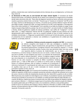 Agenda Nacional
                                                                                             Semana del 14 al 20 de enero de 2013.




    políticos, donde éstos sean realmente portadores de los intereses de sus correligionarios. La Crónica de
    Hoy, enero 16.
   Se desmorona el PAN, pero no será borrado del mapa: Samuel Aguilar. El secretario de Acción
    Electoral del tricolor, así justificó la decisión de no aliarse con el panismo en ninguno de los 14 estados
    donde habrá elecciones este año. “Doce años de desgracia nacional ya fueron suficiente como para que
    nosotros queramos echarle limón a la herida.” Presume que la “travesía en el desierto” del PRI no fue
    tan larga, mientras la del blanquiazul es incierta, y recuerda que los panistas debieron esperar 60 años
    para llegar al poder. Surgido de la CNC, con larga trayectoria en el PRI y como legislador, el duranguense
    tiene como meta mantener la “racha ganadora” de su partido en los todos los estados en juego, lo que
    implica recuperar Baja California, porque “por ahí nos entró el frío”, así como triunfar en Puebla, Oaxaca
    y Sinaloa, donde los gobiernos surgidos de alianzas partidistas –que califica de “muéganos”– no han
    dado color. (…) Según mediciones internas del PRI, los gobiernos surgidos de esas alianzas han sido
    decepcionantes para la población, y por eso se muestra confiado en que el tricolor avanzará en las
    entidades mencionadas. (…) Niega que se pueda dividir el priismo por la lucha de puestos, ya que existe
    el compromiso de los aspirantes a alcanzar una candidatura a la gubernatura de unidad para Baja
    California. La Jornada, enero 17.

                             Cuauhtémoc Cárdenas presenta propuesta energética del PRD. La propuesta
                      de reforma energética está basada en ocho ejes estratégicos y establece nueve
                      cambios legales, ninguno constitucional, para garantizar la seguridad en ese sector en
                      las próximas generaciones. El dirigente nacional, Jesús Zambrano, expresó: (…) "A este
                      conjunto de elementos vendrán muchos otros que permitirán dejar claro que somos
                      una izquierda abierta al proceso de modernización, que no vamos a caer en el                                   19
    inmovilismo y, al mismo tiempo, le decimos de cara a la nación, a todo el mundo
    que esto es posible, sin que tengamos que entrar a un esquema de privatización
    de Pemex, de nuestra industria petrolera", afirmó. El dirigente aseguró también
    que esta propuesta es la actualización de los planteamientos esenciales que se
    hicieron en ese rubro durante la campaña de AMLO. Cuauhtémoc Cárdenas
    aseveró que (…) "todo el PRD quiere un cambio en la forma como se maneja
    Pemex y la industria petrolera, esto no implica ni cambios en la Constitución ni
    reformas al (artículo) 27 ni participación de nadie que no sea el Estado Mexicano
    en aquéllas áreas que ya de por sí están reservadas de manera exclusiva",
    puntualizó. Excélsior on line, enero 14.
   Niegan que PRD esté en crisis. Con la ausencia de Cuauhtémoc Cárdenas sus gobernadores y el jefe de
    Gobierno capitalino, el PRD inició su campaña nacional de refrendo y afiliación de militantes con la meta
    de sumar a más de un millón de simpatizantes durante este año. Hasta 2012 su padrón era de un millón
    960 mil personas; de cumplirse la meta llegará a casi 3 millones. El presidente nacional, Jesús Zambrano
    rechazó que el partido se encuentre en crisis debido a la salida de Andrés Manuel López Obrador y la
    creación de Morena. Explicó que hasta el momento sólo unos 300 mil perredistas han dejado el partido
    para sumarse a Morena. (…) Zambrano aseguró que en los próximos días realizará una gira de trabajo a
    los estados gobernados por el PRD para invitar a los mandatarios a afiliarse a este partido político.
    Confió en que en los próximos días Cárdenas, Ebrard y Mancera refrenden y se afilien al PRD. Alejandro
    Sánchez, secretario general, dijo que el PRD no está jugando a las vencidas entre los partidos de la
    izquierda. El Universal, enero 16.




                     Ave. Ejército Nacional 423-5º piso. Colonia Granada. 11520 México, D.F., MÉXICO.
                              +52 (55) 5061-1500 www.delfos.com.mx upa@delfos.com.mx
 