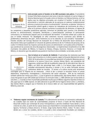 Agenda Nacional
                                                                                            Semana del 14 al 20 de enero de 2013.




                         Inicia jornada contra el hambre en los 400 municipios más pobres. El presidente
                         Enrique Peña Nieto presentará este lunes el decreto mediante el cual se integra el
                         Sistema Nacional para la Cruzada contra el Hambre y la Pobreza Extrema; en él se
                         explica que los objetivos principales son erradicar el hambre “a partir de una
                         alimentación y nutrición adecuada de las personas en pobreza multidimensional
   Lo bueno de la        extrema y carencia de acceso a la alimentación”. Asimismo, se plantea “eliminar la
       semana            desnutrición infantil aguda y mejorar los indicadores de crecimiento de niños y
                         niñas en la primera infancia; aumentar la producción de alimentos, el ingreso de
los campesinos y pequeños productores agrícolas; minimizar las pérdidas post cosecha y de alimentos
durante su almacenamiento, transporte, distribución y comercialización; promover la participación
comunitaria y la movilización popular para la erradicación del hambre”. El decreto señala que a pesar de
que el Estado mexicano “ha desplegado en años anteriores recursos cuantiosos para atender la
problemática alimentaria del país”, dicho fenómeno no se ha reducido, lo cual considera “inaceptable”.
Citando estudios del Consejo Nacional de Evaluación de la Política de Desarrollo Social (Coneval), el
documento indica que la población en situación de pobreza extrema es de 11.7 millones de personas, de las
cuales 7.4 millones tienen las mayores carencias de acceso a la alimentación. La Cruzada contra el Hambre –
que coordinará las acciones de otros 66 programas relacionados– se implementará inicialmente en los 400
municipios más pobres de México, la mayoría en Oaxaca, Chiapas, Guerrero, Veracruz y el Estado de
México, sin descartar que más adelante sea puesta en marcha en otras entidades. La Jornada, enero 20.

                          Cae la lectura en el sexenio de Calderón. El porcentaje de mexicanos que leen
                          libros cayó 10 puntos en el último sexenio, según la Encuesta Nacional de Lectura
                          2012, De la penumbra a la oscuridad que presentó la Fundación Mexicana para el                            2
                          Fomento a la Lectura FUNLECTURA. Lorenzo Gómez Morín, vice presidente del
                          organismo, señaló que 56% de la población mayor de 12 años decía leer libros en
                          2006 y en 2012 ese porcentaje bajó a 46%. (…) La lectura sigue siendo una
      Lo difícil de la    actividad estrictamente educativa o escolar y no se están formando lectores
         semana           autónomos desde las escuelas. El acceso a la cultura escrita está seriamente
restringido para la mayoría de los mexicanos, criticó al dar a conocer la encuesta frente al cuerpo
diplomático, empresarios, investigadores y funcionarios del sector educativo. 43% de los mexicanos
también admite leer menos que antes (…) y por lo general son adolescentes, dijo Gómez Morín. Una de las
cosas más graves es que 10% señaló que la lectura no sirve para nada. (…) 40% admiten que no han leído un
solo libro. (…) Cuando se hace el promedio ponderado resulta que en México seguimos leyendo 2.9 libros al
año, igual que en el 2006 expresó. Un dato adicional es que 87% de los hogares tienen entre 1 y 30 libros,
dijo Gómez Morín y aseguró que el fomento de la lectura debe ser una responsabilidad del gobierno.
Reforma, enero 18.




   “Debemos regular crecimiento de ciudades.” El ordenamiento territorial, el crecimiento ordenado de
    las ciudades bajo una visión de sustentabilidad, proyectar el futuro a través del Plan Nacional de
    Desarrollo Urbano que contemple 56 zonas metropolitanas y permita establecer hasta dónde y cómo
    crecerán las urbes, es parte de las nuevas tareas que emprenderá la renovada Secretaría de Desarrollo
    Agrario, Territorial y Urbano (SEDATU). El titular, Jorge Carlos Ramírez Marín, indicó: “Es decir, hasta
    dónde van a crecer las ciudades, donde sí se puede y claro compartiendo facultades con estados y

                    Ave. Ejército Nacional 423-5º piso. Colonia Granada. 11520 México, D.F., MÉXICO.
                             +52 (55) 5061-1500 www.delfos.com.mx upa@delfos.com.mx
 