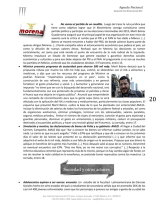Agenda Nacional
                                                                                             Semana del 14 al 20 de enero de 2013.




                                    No somos el partido de un caudillo. Luego de trazar la ruta jurídica que
                             tiene como objetivo lograr que el Movimiento consiga constituirse como
                             partido político y participar en las elecciones intermedias del 2015, Martí Batres
                             Guadarrama aseguró que el principal papel de esa organización en este inicio de
                             sexenio será la crítica al rumbo que el PRI y el PAN le han dado a México. (…)
                             Batres se mostró renuente a hablar del PRD, de donde salieron buena parte de
    quienes dirigen Morena. (…) Harán campaña sobre el estancamiento económico que padece el país, así
    como la difusión de nuevos valores éticos. Rechazó que en Morena las decisiones se tomen
    verticalmente, así como que esté siendo el punto de encuentro de lo más radical de la izquierda.
    Morena impulsará un Estado de bienestar que genere equidad y garantice derechos sociales
    económicos y culturales y para eso debe alejarse del PRI y el PAN. Al preguntarle si no son ya muchos
    los partidos en México, contestó que los ciudadanos decidan. El Financiero, enero 15.
   MORENA presenta programa de austeridad para ahorrar 300 mil mdp. Martí Batres destacó que la
    propuesta rebasa por mucho los 120 mil mdp que, estimó, se obtendrían con el IVA a alimentos y
    medicinas, y dijo que con los recursos del programa de MORENA se
    podrían financiar “importantes proyectos en el país”, como la
    construcción de una refinería, crear más universidades y en general
    fortalecer el gasto productivo y social. (…) Aumentar y generalizar ese
    impuesto “no tiene que ver con la búsqueda del desarrollo nacional, sino
    fundamentalmente con esa pretensión de privatizar el petróleo y llenar
    el hueco que eso dejaría en el gasto público”. Anunció que emprenderán
    una campaña de concientización para que la gente sepa cómo se verá
    afectada con la aplicación del IVA a medicinas y medicamentos, particularmente las clases populares. El                          20
    esquema que presentó Martí Batres –sobre la base de lo que ha planteado con anterioridad AMLO–
    incluye la disminución de salarios de todos los funcionarios de los poderes federal y estatales, así como
    de organismos autónomos, eliminar privilegios, terminar con los sobresueldos, salarios paralelos,
    seguros médicos privados, limitar el número de viajes al extranjero, cancelar el gasto para espionaje y
    guardias personales, disminuir el gasto en armamentos y equipos militares, reducir el presupuesto
    destinado a los partidos políticos, y hacer una revisión global del FOBAPROA. La Jornada, enero 17.
   Simulación y mentira, las declaraciones de bienes de Peña y su gabinete: AMLO. Al llegar a Ciudad del
    Carmen, Campeche, AMLO dijo que “dar a conocer los bienes sin informar cuánto cuestan, no se sabe
    nada. Lo cierto es que es puro engaño.” Pidió a EPN que rectifique y que dé a conocer en los próximos
    días el valor de los bienes que presentó en su declaración patrimonial (…) y que informe que no
    adquirirá el avión de 6 mil mdp, debido a una falla de origen en la aeronave. Propuso que ese dinero lo
    aplique en beneficio de la gente más humilde. (…) Poco después salió al paso de os rumores. Desmintió
    un eventual encuentro con EPN. “Dios me libre, yo no me reúno con corruptos.” (…) Respecto a la
    reforma educativa comentó que representa más de lo mismo, porque no hay cambio algún de fondo; en
    vez de resolver la mala calidad en la enseñanza, se pretende tomar represalias contra los maestros. La
    Jornada, enero 18.




   Adolescentes aspiran a ser narcos: encuesta. Un estudio de la Facultad Latinoamericana de Ciencias
    Sociales hecho en ocho estados del país a estudiantes de secundaria señala que en promedio 26% de los
    casi mil 400 jóvenes entrevistados creen que los personajes a quienes sus amigos o gente de su edad les

                     Ave. Ejército Nacional 423-5º piso. Colonia Granada. 11520 México, D.F., MÉXICO.
                              +52 (55) 5061-1500 www.delfos.com.mx upa@delfos.com.mx
 