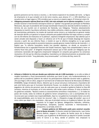 Agenda Nacional
                                                                                            Semana del 14 al 20 de enero de 2013.




    gustaría parecerse son los narcos o sicarios, (…) de manera especial en los estados del norte. La figura
    de empresario es la que compite con la de narco sicarios, pues alcanza 17. (…) 32% identifican a su
    escuela como un lugar seguro y 72% considera que su casa es un espacio seguro. El Universal, enero 16.
   Videgaray promueve reforma fiscal con el CCE, éste más animado con la reforma energética. El sector
    privado nacional e inversionistas extranjeros tienen un "apetito" muy grande por participar en Petróleos
    Mexicanos, dijo ayer el presidente del Consejo Coordinador Empresarial, Gerardo Gutiérrez Candiani, al
    término de una reunión con el secretario de Hacienda, Luis Videgaray. "Estamos absolutamente
    dispuestos (a invertir), hay dinero suficiente, hay crédito suficiente y habría un apetito muy importante
    de inversionistas extranjeros; los niveles de inversión serian únicos y se traducirían en generar niveles
    de inversión del 6% y en generar la riqueza suficiente para poderla distribuir de mejor manera y cumplir
    con los 50 millones de mexicanos en la pobreza", expresó el dirigente empresarial. Dijo además que el
    sector privado está dispuesto a hacer un esfuerzo con el fin de que el Estado disponga de mayores
    recursos a partir de una reforma fiscal, e insistió en que la reforma energética es la que puede
    potencializar en mayor grado la economía mexicana y puede generar niveles históricos de inversión. (…)
    Explicó que "la reforma hacendaria tendrá tres grandes objetivos, en donde se encuentra el
    fortalecimiento de la capacidad financiera del Estado mexicano, lograr más competitividad y tener un
    sistema fiscal más justo". El dirigente empresarial sostuvo que el CCE acordó con Videgaray que las
    comisiones nacionales del organismo empresarial trabajarán en conjunto para generar los consensos
    necesarios a fin de que las reformas energética, hacendaria y en telecomunicaciones se presenten ante
    el Congreso de la Unión "muy platicadas, muy consensuadas". La Crónica de Hoy, enero 19.


                                                                                                                                    21


   Achacan a Calderón la crisis por deudas que enfrentan más de 1,500 municipios. La no sólo se debe al
    modelo hacendario y fiscal excesivamente centralista que tiene el país, sino fundamentalmente a la
    política del ex presidente Calderón de reducir las participaciones federales durante todo su gobierno,
    cifra que llegó a 15% en 2012, aseguró el secretario de la Federación Nacional de Municipios de México
    (FENAMM), Sergio Arredondo Olvera. Advierte que la actual estructura institucional y hacendaria del
    país está hecha para que el municipio literalmente fracase. Los alcaldes se han convertido en meros
    pagadores de nómina de personal, pues de cada peso que se recauda el gobierno federal se lleva 80
    centavos, mientras el municipio, en el otro extremo, sólo recibe cuatro centavos. El resto se destina a
    los gobiernos estatales. “Nuestro sistema es excesivamente centralista e inequitativo. (…) En todos los
    países del mundo, todos los órdenes de gobierno tienen competencias y van a acompañadas de los
    recursos para que cumplan esas responsabilidades. Aquí no. Los gobiernos municipales tienen una serie
    de responsabilidades, pero no tienen los recursos”, dijo. (…) Respecto al pago del predial –que es el
    único cobro que dejan a los municipios–, dijo que el principal moroso es el gobierno federal. Así, este
                                   impuesto no lo pagan las iglesias, delegaciones federales, refinerías,
                                   petroquímicas, autopistas, puentes nacionales e internacionales o
                                   aeropuertos. La Jornada, enero 17.
                                          Compra gobierno de Michoacán pedio para construir escuelas
                                   para la Nueva Jerusalén. El director estatal de Gobernación, Juan Carlos
                                   Becerra Beltrán, aseguró a los padres de familia laicos de La Nueva
                                   Jerusalén, que el gobierno de Michoacán ya adquirió el predio conocido
                                   como El Corral o La Rana, donde el próximo mes empezará la
                    Ave. Ejército Nacional 423-5º piso. Colonia Granada. 11520 México, D.F., MÉXICO.
                             +52 (55) 5061-1500 www.delfos.com.mx upa@delfos.com.mx
 