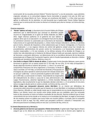 Agenda Nacional
                                                                                            Semana del 14 al 20 de enero de 2013.




   construcción de las escuelas primaria federal “Vicente Guerrero” y una de preescolar, cuyos planteles
   originales ubicados en la comunidad religiosa fueron demolidos el pasado 6 de julio de 2012 por
   seguidores del obispo Martín de Tours, “porque son enseñanzas del diablo”. (…) Hizo notar que para
   agilizar la edificación de los planteles, se está buscando que el gobernador Fausto Vallejo Figueroa
   autorice que la construcción de la obra se efectué sin licitación para ahorrar tiempo. La Crónica de Hoy,
   enero 19.

CUENTAS PENDIENTES
 “Pierde” Sabines mil mdp. La Secretaría de la Función Pública de Chiapas
   determinó que la Administración que concluyó en diciembre pasado
   incurrió en irregularidades en el gasto de fondos federales de 2008 a
   2011. Según diversas auditorías en el gobierno de Juan Sabines se
   pagaron obras que no se ejecutaron o se entregaron fuera de los plazos,
   se contrataron servicios no autorizados por la Secretaría de Hacienda y
   hubo errores en la supervisión de proyectos. (…) Estos malos manejos redundaron, además, en pérdidas
   para el erario, retención de impuestos y otras subvenciones que no fueron reintegradas a la Tesorería
   de la Federación. (…) Los órganos internos de control del gobierno estatal actual han iniciado los
   procedimientos administrativos de sanción contra los funcionarios o ex funcionarios estatales que
   resulten responsables. (…) En ese contexto, en las últimas semanas 10 ex Alcaldes de Chiapas y un
   síndico han sido detenidos por el Gobierno de Manuel Velasco Coello por peculado, ejercicio indebido
   de funciones y asociación delictuosa. Las detenciones de los ex servidores derivaron de las denuncias
   presentadas por el Órgano de Fiscalización Superior ante la Fiscalía Especializada en Atención a Delitos
   Cometidos por Servidores Públicos. Reforma, enero 15.                                                                            22
 Con Emilio se disparó 750% la deuda de Jalisco. El gobernador Emilio González Márquez, quien pronto
   terminará su gestión con un pasivo estatal de 17 mil mdp. De esa cifra, 15 mil mdp corresponden a
   deuda adquirida durante el sexenio del panista. (…) Pero si se suman los
   compromisos financieros de otros organismos y municipios, la deuda en
   Jalisco asciende a 27 mil mdp. La Comisión de Hacienda y Presupuesto en
   el Congreso de Jalisco aprobó la reestructuración de la deuda estatal pero
   no será por 3,200 mdp —como lo pretendía el gobierno del estado— sino
   por 2,439 mdp. La autorización no implica impunidad de los responsables
   del endeudamiento de Jalisco a causa de la mala administración y los
   Juegos Panamericanos, advierten legisladores (…) Emilio González Márquez, ante la decisión de los
   legisladores, dijo escuetamente lo que los diputados decidan está bien. (…) Si el próximo 21 de enero
   Jalisco no paga la deuda caería en cartera vencida. La Crónica de Hoy, enero 15.
 Afirma Graco que interpondrá denuncia contra Wal-Mart. En un intento por defenderse de
   acusaciones sobre presunta corrupción que le imputan en el caso Wal-Mart, el mandatario de Morelos,
   Graco Ramírez, difundió un video donde revela que el vicepresidente de esa tienda departamental en
   México, Luis Gómez, buscó una reunión entre ambos desde que era candidato, pero fue rechazada
   hasta en dos ocasiones en tanto no hubiera resultados de esa elección. Ramírez evidenció que al tener
   conocimiento de ese correo donde se le involucra en el escándalo de Wal-Mart, le exigió al funcionario
   de esa empresa aclarar en público que nunca hubo una reunión pública, ni privada, pero la compañía
   con sede en EUA se negó. Por ello, reiteró que procederá conforme a derecho e interpondrá una
   denuncia para buscar la verdad jurídica en ese caso. La Crónica de Hoy, enero 15.

EL CRIMEN ORGANIZADO EN LA REPÚBLICA
 Anuncia gobierno de Guerrero que apoyará a Policía Comunitaria, El gobernador Ángel Aguirre Rivero
    aseguró que se les dotará de uniformes y se realizará el trámite ante la SEDENA para registrar su

                    Ave. Ejército Nacional 423-5º piso. Colonia Granada. 11520 México, D.F., MÉXICO.
                             +52 (55) 5061-1500 www.delfos.com.mx upa@delfos.com.mx
 