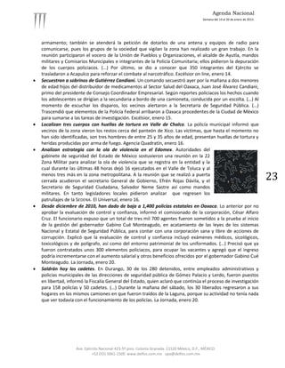 Agenda Nacional
                                                                                            Semana del 14 al 20 de enero de 2013.




    armamento; también se atenderá la petición de dotarlos de una antena y equipos de radio para
    comunicarse, pues los grupos de la sociedad que vigilan la zona han realizado un gran trabajo. En la
    reunión participaron el vocero de la Unión de Pueblos y Organizaciones, el alcalde de Ayutla, mandos
    militares y Comisarios Municipales e integrantes de la Policía Comunitaria; ellos pidieron la depuración
    de los cuerpos policiacos. (…) Por último, se dio a conocer que 350 integrantes del Ejército se
    trasladaron a Acapulco para reforzar el combate al narcotráfico. Excélsior on line, enero 14.
   Secuestran a sobrinos de Gutiérrez Candiani. Un comando secuestró ayer por la mañana a dos menores
    de edad hijos del distribuidor de medicamentos al Sector Salud del Oaxaca, Juan José Álvarez Candiani,
    primo del presidente de Consejo Coordinador Empresarial. Según reportes policiacos los hechos cuando
    los adolescentes se dirigían a la secundaria a bordo de una camioneta, conducida por un escolta. (…) Al
    momento de escuchar los disparos, los vecinos alertaron a la Secretaria de Seguridad Pública. (…)
    Trascendió que elementos de la Policía Federal arribaron a Oaxaca procedentes de la Ciudad de México
    para sumarse a las tareas de investigación. Excélsior, enero 15.
   Localizan tres cuerpos con huellas de tortura en Valle de Chalco. La policía municipal informó que
    vecinos de la zona vieron los restos cerca del panteón de Xico. Las víctimas, que hasta el momento no
    han sido identificadas, son tres hombres de entre 25 y 35 años de edad, presentan huellas de tortura y
    heridas producidas por arma de fuego. Agencia Quadratín, enero 16.
   Analizan estrategia con la ola de violencia en el Edomex. Autoridades del
    gabinete de seguridad del Estado de México sostuvieron una reunión en la 22
    Zona Militar para analizar la ola de violencia que se registra en la entidad y la
    cual durante las últimas 48 horas dejó 16 ejecutados en el Valle de Toluca y al
    menos tres más en la zona metropolitana. A la reunión que se realizó a puerta
    cerrada acudieron el secretario General de Gobierno, Efrén Rojas Dávila, y el                                                   23
    Secretario de Seguridad Ciudadana, Salvador Neme Sastre así como mandos
    militares. En tanto legisladores locales pidieron analizar que regresen los
    patrullajes de la SEDENA. El Universal, enero 16.
   Desde diciembre de 2010, han dado de baja a 1,400 policías estatales en Oaxaca. Lo anterior por no
    aprobar la evaluación de control y confianza, informó el comisionado de la corporación, César Alfaro
    Cruz. El funcionario expuso que un total de tres mil 700 agentes fueron sometidos a la prueba al inicio
    de la gestión del gobernador Gabino Cué Monteagudo, en acatamiento de las leyes de los sistemas
    Nacional y Estatal de Seguridad Pública, para contar con una corporación sana y libre de acciones de
    corrupción. Explicó que la evaluación de control y confianza incluyó exámenes médicos, sicológicos,
    toxicológicos y de polígrafo, así como del entorno patrimonial de los uniformados. (…) Precisó que ya
    fueron contratados unos 300 elementos policiacos, para ocupar las vacantes y agregó que el ingreso
    podría incrementarse con el aumento salarial y otros beneficios ofrecidos por el gobernador Gabino Cué
    Monteagudo. La Jornada, enero 20.
   Saldrán hoy los cadetes. En Durango, 30 de los 280 detenidos, entre empleados administrativos y
    policías municipales de las direcciones de seguridad pública de Gómez Palacio y Lerdo, fueron puestos
    en libertad, informó la Fiscalía General del Estado, quien aclaró que continúa el proceso de investigación
    para 158 policías y 50 cadetes. (…) Durante la mañana del sábado, los 30 liberados regresaron a sus
    hogares en los mismos camiones en que fueron traídos de la Laguna, porque su actividad no tenía nada
    que ver todavía con el funcionamiento de los policías. La Jornada, enero 20.




                    Ave. Ejército Nacional 423-5º piso. Colonia Granada. 11520 México, D.F., MÉXICO.
                             +52 (55) 5061-1500 www.delfos.com.mx upa@delfos.com.mx
 