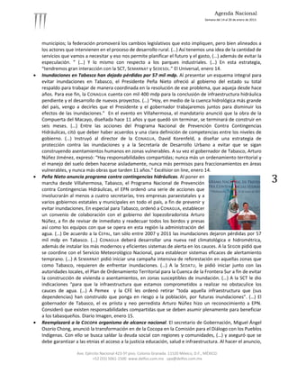 Agenda Nacional
                                                                                             Semana del 14 al 20 de enero de 2013.




    municipios; la federación promoverá los cambios legislativos que esto impliquen, pero bien alineados a
    los actores que intervienen en el proceso de desarrollo rural. (…) Así tenemos una idea de la cantidad de
    servicios que vamos a necesitar y eso nos permite planificar el futuro y el gasto, (…) además de evitar la
    especulación. ” (…) Y lo mismo con respecto a los parques industriales. (…) En esta estrategia,
    “tendremos gran interacción con la SCT, SEMARNAT y SEDESOL .” El Universal, enero 14.
   Inundaciones en Tabasco han dejado pérdidas por 57 mil mdp. Al presentar un esquema integral para
    evitar inundaciones en Tabasco, el Presidente Peña Nieto ofreció al gobierno del estado su total
    respaldo para trabajar de manera coordinada en la resolución de ese problema, que aqueja desde hace
    años. Para ese fin, la CONAGUA cuenta con mil 400 mdp para la conclusión de infraestructura hidráulica
    pendiente y el desarrollo de nuevos proyectos. (…) “Hoy, en medio de la cuenca hidrológica más grande
    del país, vengo a decirles que el Presidente y el gobernador trabajaremos juntos para disminuir los
    efectos de las inundaciones.” En el evento en Villahermosa, el mandatario anunció que la obra de la
    Compuerta del Macayo, diseñada hace 11 años y que quedó sin terminar, se terminará de construir en
    seis meses. (…) Entre las acciones del Programa Nacional de Prevención Contra Contingencias
    Hidráulicas, citó que deber haber acuerdos y una clara definición de competencias entre los niveles de
    gobierno. (…) Instruyó al director de la CONAGUA, David Korenfeld, a diseñar una estrategia de
    protección contra las inundaciones y a la Secretaría de Desarrollo Urbano a evitar que se sigan
    construyendo asentamientos humanos en zonas vulnerables. A su vez el gobernador de Tabasco, Arturo
    Núñez Jiménez, expresó: “Hay responsabilidades compartidas; nunca más un ordenamiento territorial y
    el manejo del suelo deben hacerse aisladamente, nunca más permisos para fraccionamientos en áreas
    vulnerables, y nunca más obras que tarden 11 años.” Excélsior on line, enero 14.
   Peña Nieto anuncia programa contra contingencias hidráulicas. Al poner en
    marcha desde Villahermosa, Tabasco, el Programa Nacional de Prevención                                                           3
    contra Contingencias Hidráulicas, el EPN ordenó una serie de acciones que
    involucrarán al menos a cuatro secretarías, tres empresas paraestatales y a
    varios gobiernos estatales y municipales en todo el país, a fin de prevenir y
    evitar inundaciones. En especial para Tabasco, ordenó a CONAGUA, establecer
    un convenio de colaboración con el gobierno del lopezobradorista Arturo
    Núñez, a fin de revisar de inmediato y readecuar todos los bordos y presas
    así como los equipos con que se opera en esta región la administración del
    agua. (…) De acuerdo a la CEPAL, tan sólo entre 2007 y 2011 las inundaciones dejaron pérdidas por 57
    mil mdp en Tabasco. (…) CONAGUA deberá desarrollar una nueva red climatológica e hidrométrica,
    además de instalar los más modernos y eficientes sistemas de alerta en los cauces. A la SEGOB pidió que
    se coordine con el Servicio Meteorológico Nacional, para establecer sistemas eficaces de alertamiento
    temprano. (…) A SEMARNAT pidió iniciar una campaña intensiva de reforestación en aquellas zonas que
    como Tabasco, requieren de enfrentar inundaciones. (…) A la SEDATU, le pidió iniciar junto con las
    autoridades locales, el Plan de Ordenamiento Territorial para la Cuenca de la Frontera Sur a fin de evitar
    la construcción de vivienda o asentamientos, en zonas susceptibles de inundación. (…) A la SCT le dio
    indicaciones “para que la infraestructura que estamos comprometidos a realizar no obstaculice los
    cauces de agua. (…) A Pemex y la CFE les ordenó retirar “toda aquella infraestructura que (sus
    dependencias) han construido que ponga en riesgo a la población, por futuras inundaciones”. (…) El
    gobernador de Tabasco, el ex priista y neo perredista Arturo Núñez hizo un reconocimiento a EPN.
    Consideró que existen responsabilidades compartidas que se deben asumir plenamente para beneficiar
    a los tabasqueños. Diario Imagen, enero 15.
   Reemplazará a la COCOPA organismo de alcance nacional. El secretario de Gobernación, Miguel Ángel
    Osorio Chong, anunció la transformación en de la Cocopa en la Comisión para el Diálogo con los Pueblos
    Indígenas. Con ello se busca saldar la deuda social con regiones y comunidades, (…) y aseguró que se
    debe garantizar a las etnias el acceso a la justicia educación, salud e infraestructura. Al hacer el anuncio,

                     Ave. Ejército Nacional 423-5º piso. Colonia Granada. 11520 México, D.F., MÉXICO.
                              +52 (55) 5061-1500 www.delfos.com.mx upa@delfos.com.mx
 
