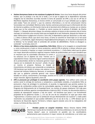 Agenda Nacional
                                                                                            Semana del 14 al 20 de enero de 2013.




   Hackea Anonymous hasta en tres ocasiones la página de SEDENA. Unas cinco horas después del primer
    hackeo, que se produjo a las dos de la tarde, y en el que la página de la dependencia mostraba
    imágenes de los disturbios ocurridos durante la toma de posesión de EPN y una voz en off leía el
    Manifiesto Zapatista Anonymous, la SEDENA emitió un comunicado en el que señalaba que su página
    web estaba “fuera de servicio” y que los sistemas informáticos y la red de comunicación interna
    funcionaban con normalidad. Mientras tanto, fuentes castrenses precisaron que la información del sitio
    de Internet es pública y la información interna de la Secretaría de la Defensa se maneja con un sistema
    propio que no fue vulnerado. (…) También se vieron escenas de la película El dictador, de Charles
    Chaplin. (…) Después del primer ataque, los activistas subieron al menos en dos ocasiones más el mismo
    mensaje; se transmitía unos minutos hasta que era bajado de la red; finalmente, después de intentar sin
    éxito redireccionar la página de la SEDENA a otro sitio, la dependencia optó por desactivar su sitio web.
    (…) Ante el silencio oficial, que duró cinco horas, el tema se convirtió en trend topic en la red social
    Twitter. (…) Finalmente, según Anonymous Hispano@anonimoushispano, en el caso de la Secretaría de
    la Defensa “se ha tomado todo el contenido del servidor de @SEDENAmx. Pronto se divulgará su
    contenido”. La Jornada, enero 17.
   México es hoy menos productivo y competitivo, Peña Nieto. México se ha rezagado en competitividad
    y, como consecuencia, el país es menos productivo, advirtió EPN al exhortar a alinear esfuerzos para
    revertir la situación e impulsar un mayor crecimiento económico. (…) Peña Nieto indicó que los países
    con mayor desarrollo económico registran mayores niveles de productividad, por lo que consideró que
    es necesario que las autoridades educativas se sumen a
    los esfuerzos con el objetivo de crear “mentes con la
    capacidad de innovar. Queremos lograr la democratización
    de la productividad, donde los mexicanos generen mayor                                                                          5
    riqueza con la ampliación de recursos”, señaló. Al poner
    en marcha el proyecto Pachuca, la Ciudad del
    Conocimiento y la Cultura, que comprende un complejo de
    178 hectáreas que tendrá el campus más extenso a nivel
    nacional del Instituto Politécnico Nacional, el mandatario
    dijo que su gobierno pretende generar más riqueza
    basados en ciencia, conocimiento y tecnología, sectores en los cuales se comprometió a destinar una
    mayor inversión. Agencia Quadratín, enero 18.
   EPN se pronuncia por privilegiar la conciliación entre grupos agrarios. Tras calificar como actos de
    justicia social la entrega de escrituras a campesinos y autoridades estatales, el presidente Peña se
    pronunció a favor de privilegiar la conciliación, el acuerdo, la negociación que permita acelerar los
    procesos de certidumbre jurídica entre las comunidades agrarias; lo anterior al entregar apoyos del
    Programa de Ordenamiento de la Propiedad Rural. Los montos de apoyos totalizaron 110 mdp para
    resolución de conflictos agrarios correspondientes al ejercicio 2012. En tanto, los documentos básicos y
    carpetas de expropiación amparan a más de cuatro mil hectáreas que pasan a ser formalmente
    propiedad de los gobiernos locales. (…) En voz de uno de los campesinos se supo que ahora ellos
    "regresaremos a nuestras casas con la satisfacción de que efectivamente son nuestros” y nadie podrá
    reclamarles esa propiedad sin que puedan defenderla con el uso de la ley. (…) EPN destacó que la
    Secretaría de Desarrollo Agrario Territorial y Urbano seguirá estando cerca de los trabajadores del
    campo. La Crónica de Hoy, enero 19.

                             Partidos pactan no congelar iniciativas. Marco Antonio Adame (PAN)
                       informó que muchas de las iniciativas son reformas ambiciosas y no será una lista de
                       “buenos deseos”, pues se construirán en paralelo con los coordinadores
                       parlamentarios para encontrar el mayor número de coincidencias y así evitar que
                    Ave. Ejército Nacional 423-5º piso. Colonia Granada. 11520 México, D.F., MÉXICO.
                             +52 (55) 5061-1500 www.delfos.com.mx upa@delfos.com.mx
 