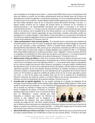 Agenda Nacional
                                                                                             Semana del 14 al 20 de enero de 2013.




    sean rechazadas en el Congreso de la Unión. (…) Alonso Raya (PRD) informo que el Consejo Rector del
    Pacto por México se reunirá con los líderes parlamentarios tanto del Senado como de la Cámara de
    Diputados para conciliar las agendas e involucrarlos totalmente, con miras al próximo periodo ordinario
    de sesiones que inicia en febrero. Gustavo Madero Muñoz (PAN) aseguró que por lo menos 34 reformas
    del Pacto deben aprobarse antes de las 14 elecciones locales del próximo domingo 7 de julio. (…)
    Adame Castillo confirmó que los trabajos del Consejo Rector se centraron en las iniciativas en
    telecomunicaciones y de responsabilidad hacendaria para estados y municipios y así evitar el
    endeudamiento de estos. (…) “La idea es que las iniciativas se puedan ir consensuando para que cuando
    estén en las Cámaras, con el respaldo de las tres fuerzas políticas y con la coincidencia del Gobierno
    Federal, podamos tener mayores seguridades de que enriquecidas, revisadas y discutidas, puedan ser
    aprobadas con un amplio respaldo”, indicó Adame. El Pacto por México es un mecanismo articulador de
    coincidencias y luego los legisladores serán los encargados de afinar y concretar los objetivos, por lo que
    su tarea será fundamental. El Universal, enero 14.
    Líderes parlamentarios: Pacto marcará agendas. “En el Senado vamos a aprovechar este ambiente de
    encuentro político que se vive en el país; no podemos dejar escapara las oportunidades de desarrollo
    con las que contamos y todos coincidimos,” afirmó el senador Emilio Gamboa (PRI). A su vez, el
    diputado Manlio Fabio Beltrones (PRI), aclaró que los compromisos contraídos por EPN en la campaña y
    en el Pacto serán las bases para integrar el trabajo legislativo que impulsará el PRI. (…) El diputado
    Alonso Raya (PRD) aceptó que en la plenaria perredista están “obligados” a incluir los temas del Pacto
    en su agenda y los conciliarán con otros rubros que son ajenos a esa coyuntura. (…) Lo mismo expresó el
    senador Ernesto Cordero (PAN) respecto de su plenaria blanquiazul. El Universal, enero 14.
   Reforma fiscal y Pacto por México. El 42% de los acuerdos del Pacto por México previstos para iniciar
    su instauración en 2013 están condicionados a la aprobación de la reforma fiscal que habrá de empezar                            6
    a discutirse en el Congreso a partir del segundo semestre. (…) Los acuerdos están sujeta a la aprobación
    de una reforma integral que permita mayor eficiencia recaudatoria y de gasto público fortalecimiento
    del federalismo fiscal, así como de la capacidad financiera del Estado y revisión política de subsidios y
    regímenes especiales. De los cinco bloques temáticos del Pacto, las medidas vinculadas al crecimiento
    económico empleo y competitividad son las más dependientes de la aprobación de la reforma fiscal al
    contar con 19 iniciativas Le siguen las medidas de política social con 14, así como seguridad y justicia
    con cinco. (…) Uno de los puntos más sensibles tiene que ver con la creación de la Gendarmería
    Nacional, institución que habrá de sustituir a la Policía Federal y que iniciará operaciones con 10 mil
    efectivos, así como la coordinación de las policías estatales. 24 horas, enero 15.
   Acuerdan plan de agenda legislativa. En una reunión realizada en el Senado, los dirigentes de las
    bancadas Ernesto Cordero (PAN), Emilio Gamboa (PRI) y Miguel Barbosa (PRD) señalaron a EPN –quien
    acudió al recinto fuera de protocolo— y a los miembros del Consejo Rector del PxM que la agenda que
    allí se acuerde no sustituye el trabajo que los senadores
    tienen la obligación de realizar. Al finalizar el encuentro,
    Gamboa aseguró que el Pacto “no es un cinturón de fuerza
    para los legisladores,” aunque subrayó que están
    dispuestos a colaborar para lograr las reformas que
    necesita el país. Adelantó que se designará a un
    representante del Congreso “que vaya trabajando los
    acuerdos que salgan de ahí,” del Pacto. Cordero descartó
    que la dinámica actual represente una subordinación al Ejecutivo. Barbosa mencionó que el derecho de
    legislar se preserva más allá de los acuerdos del PxM. (…) Peña Nieto aseguró que el encuentro sirvió
    para revisar lo que vendrá en el corto plazo. El Universal, enero 16.
   Afirma Peña Nieto que el Pacto es de todos. Enrique Peña Nieto advirtió ayer que la ausencia de uno de
    los actores comprometidos con el PxM daría al traste con ese acuerdo político. “El Pacto es de todos

                     Ave. Ejército Nacional 423-5º piso. Colonia Granada. 11520 México, D.F., MÉXICO.
                              +52 (55) 5061-1500 www.delfos.com.mx upa@delfos.com.mx
 