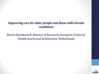 Improving care for older people and those with chronic
conditions
Barrie Dowdeswell, Director of Research, European Centre for
Health Assets and Architecture, Netherlands

 