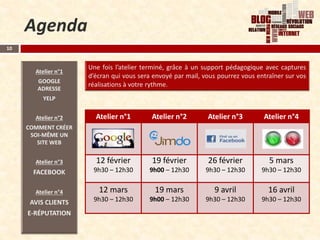 Agenda
10




              Atelier n°1    Atelier n°2    Atelier n°3    Atelier n°4




              12 février     19 février     26 février       5 mars
              9h30 – 12h30   9h00 – 12h30   9h30 – 12h30   9h30 – 12h30

               12 mars        19 mars         9 avril        16 avril
              9h30 – 12h30   9h00 – 12h30   9h30 – 12h30   9h30 – 12h30
 