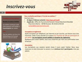 Inscrivez-vous
11

                                   Vous souhaitez participer à l’un de nos ateliers ?
 Conditions d’inscriptions :       Inscrivez-vous :
                                   • En ligne à l’adresse suivante: http://goo.gl/mzqfd
 Nombre de places limitées         • Auprès de : Office de Tourisme de Duravel / Anouk Marchand Mooldijk
 Les ateliers pratiques (salle
                                          Place de la Mairie – 46700 Duravel, Tél: 05 65 24 65 50
 informatique) sont limités à             contact@duravel-tourisme.com
 8 participants par atelier.

 Lieu:                             Inscription et règlement
 Tous les ateliers ont lieu à la   Après inscription par téléphone, par internet ou par courrier, une facture vous sera
 Médiathèque de Duravel            transmise. Celle-ci sera calculée sur la base d’un montant de 15€ par participant et
 (bâtiment en face de la Mairie)   par atelier. Les inscriptions seront validées à réception du règlement.
                                   Quelques jours avant l’atelier, nous vous enverrons par mail une confirmation avec
                                   la facture.

                                   Annulation
                                   Les inscriptions aux sessions seront closes 5 jours avant l’atelier. Nous nous
                                   réservons le droit d’annuler la session si un minimum de 4 participants n’est pas
                                   atteint.
 