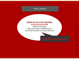 VOTRE CONTACT




       Vallée du Lot et du Vignoble
             Anouk Marchand Mooldijk




                                                            Conception: Office de Tourisme de Duravel – janvier 2013
                Office de Tourisme
         Place de la Maire / 46700 Duravel
     Tél: 05 65 24 65 50 / Fax: 05 65 36 63 10



                             contact@duravel-tourisme.com




12
 
